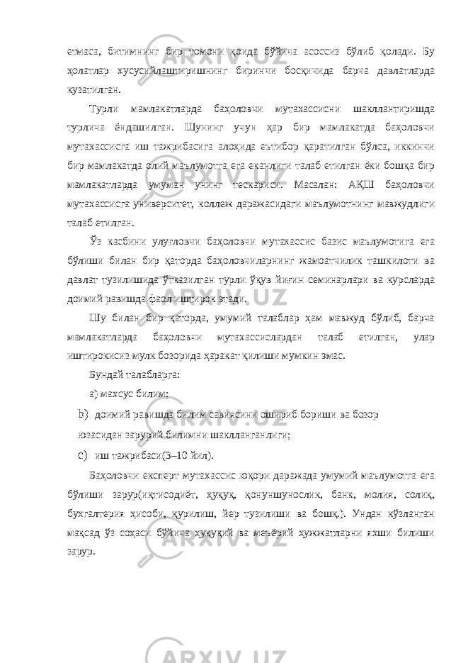 етмаса, битимнинг бир томони қоида бўйича асоссиз бўлиб қолади. Бу ҳолатлар хусусийлаштиришнинг биринчи босқичида барча давлатларда кузатилган. Турли мамлакатларда баҳоловчи мутахассисни шакллантиришда турлича ёндашилган. Шунинг учун ҳар бир мамлакатда баҳоловчи мутахассисга иш тажрибасига алоҳида еътибор қаратилган бўлса, иккинчи бир мамлакатда олий маълумотга ега еканлиги талаб етилган ёки бошқа бир мамлакатларда умуман унинг тескариси. Масалан: АҚШ баҳоловчи мутахассисга университет, коллеж даражасидаги маълумотнинг мавжудлиги талаб етилган. Ўз касбини улуғловчи баҳоловчи мутахассис базис маълумотига ега бўлиши билан бир қаторда баҳоловчиларнинг жамоатчилик ташкилоти ва давлат тузилишида ўтказилган турли ўқув йиғин семинарлари ва курсларда доимий равишда фаол иштирок этади. Шу билан бир қаторда, умумий талаблар ҳам мавжуд бўлиб, барча мамлакатларда баҳоловчи мутахассислардан талаб етилган, улар иштирокисиз мулк бозорида ҳаракат қилиши мумкин эмас. Бундай талабларга: a) махсус билим; b) доимий равишда билим савиясини ошириб бориши ва бозор юзасидан зарурий билимни шаклланганлиги; c) иш тажрибаси(3–10 йил). Баҳоловчи експерт мутахассис юқори даражада умумий маълумотга ега бўлиши зарур(иқтисодиёт, ҳуқуқ, қонуншунослик, банк, молия, солиқ, бухгалтерия ҳисоби, қурилиш, йер тузилиши ва бошқ.). Ундан кўзланган мақсад ўз соҳаси бўйича ҳуқуқий ва меъёрий ҳужжатларни яхши билиши зарур. 