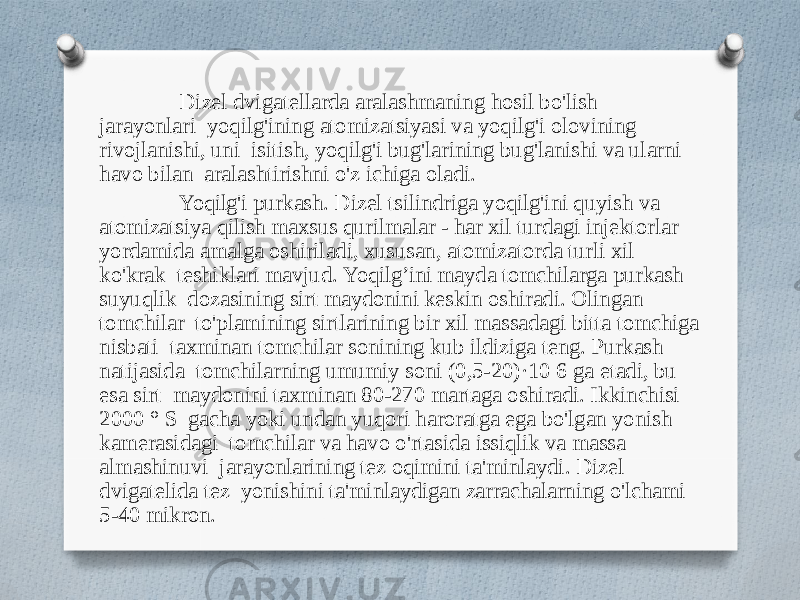 Dizel dvigatellarda aralashmaning hosil bo&#39;lish jarayonlari yoqilg&#39;ining atomizatsiyasi va yoqilg&#39;i olovining rivojlanishi, uni isitish, yoqilg&#39;i bug&#39;larining bug&#39;lanishi va ularni havo bilan aralashtirishni o&#39;z ichiga oladi. Yoqilg&#39;i purkash. Dizel tsilindriga yoqilg&#39;ini quyish va atomizatsiya qilish maxsus qurilmalar - har xil turdagi injektorlar yordamida amalga oshiriladi, xususan, atomizatorda turli xil ko&#39;krak teshiklari mavjud. Yoqilg’ini mayda tomchilarga purkash suyuqlik dozasining sirt maydonini keskin oshiradi. Olingan tomchilar to&#39;plamining sirtlarining bir xil massadagi bitta tomchiga nisbati taxminan tomchilar sonining kub ildiziga teng. Purkash natijasida tomchilarning umumiy soni (0,5-20)·10 6 ga etadi, bu esa sirt maydonini taxminan 80-270 martaga oshiradi. Ikkinchisi 2000 ° S gacha yoki undan yuqori haroratga ega bo&#39;lgan yonish kamerasidagi tomchilar va havo o&#39;rtasida issiqlik va massa almashinuvi jarayonlarining tez oqimini ta&#39;minlaydi. Dizel dvigatelida tez yonishini ta&#39;minlaydigan zarrachalarning o&#39;lchami 5-40 mikron. 