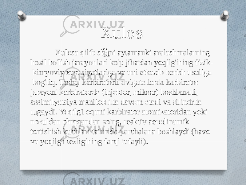 Xulos aXulosa qilib shuni aytamanki aralashmalarning hosil bo&#39;lish jarayonlari ko&#39;p jihatdan yoqilg&#39;ining fizik- kimyoviy xususiyatlariga va uni etkazib berish usuliga bog&#39;liq. Tashqi karbiratorli dvigatellarda karbirator jarayoni karbiratorde (injektor, mikser) boshlanadi, assimilyatsiya manifoldida davom etadi va silindrda tugaydi. Yoqilg&#39;i oqimi karbirator atomizatoridan yoki nozuldan chiqqandan so&#39;ng, reaktiv aerodinamik tortishish kuchlari ta&#39;sirida parchalana boshlaydi (havo va yoqilg&#39;i tezligining farqi tufayli). 