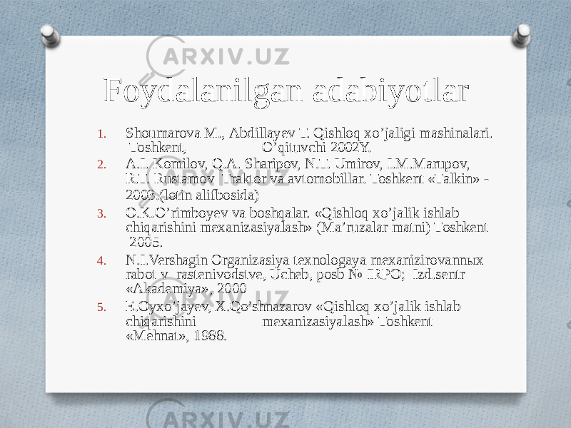 Foydalanilgan adabiyotlar 1. Shoumarova M., Abdillayev T. Qishloq xo’jaligi mashinalari. Toshkent, O’qituvchi 2002Y. 2. A.I. Komilov, Q.A. Sharipov, N.T. Umirov, I.M.Marupov, R.T. Rustamov Traktor va avtomobillar. Toshkent «Talkin» - 2003.(lotin alifbosida) 3. O.K.O’rimboyev va boshqalar. «Qishloq xo’jalik ishlab chiqarishini mexanizasiyalash» (Ma’ruzalar matni) Toshkent 2005. 4. N.I.Vershagin Organizasiya texnologaya mexanizirovannыx rabot v rastenivodstve, Ucheb, posb № IRPO; Izd.sentr «Akademiya», 2000 5. E.Oyxo’jayev, X.Qo’shnazarov «Qishloq xo’jalik ishlab chiqarishini mexanizasiyalash» Toshkent «Mehnat», 1988. 