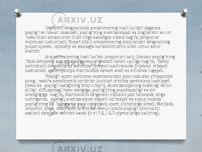 Uchqunli dvigatellarda aralashmaning hosil bo&#39;lishi deganda yoqilg&#39;i va havoni dozalash, yoqilg&#39;ining atomizatsiyasi va bug&#39;lanishi va uni havo bilan aralashtirish bilan birga keladigan o&#39;zaro bog&#39;liq jarayonlar majmuasi tushuniladi. Yuqori sifatli aralashmaning shakllanishi dvigatelning yuqori quvvat, iqtisodiy va ekologik ko&#39;rsatkichlarini olish uchun zarur shartdir. Aralashmalarning hosil bo&#39;lish jarayonlari ko&#39;p jihatdan yoqilg&#39;ining fizik-kimyoviy xususiyatlariga va uni etkazib berish usuliga bog&#39;liq. Tashqi karbiratorli dvigatellarda karbirator jarayoni karbiratorde (injektor, mikser) boshlanadi, assimilyatsiya manifoldida davom etadi va silindrda tugaydi. Yoqilg&#39;i oqimi karbirator atomizatoridan yoki nozuldan chiqqandan so&#39;ng, reaktiv aerodinamik tortishish kuchlari ta&#39;sirida parchalana boshlaydi (havo va yoqilg&#39;i tezligining farqi tufayli). Atomizatsiyaning nozikligi va bir xilligi diffuzordagi havo tezligiga, yonilg&#39;ining yopishqoqligi va sirt tarangligiga bog&#39;liq. Karbiratorlü dvigatelni nisbatan past haroratda ishga tushirganda, yonilg&#39;i atomizatsiyasi deyarli bo&#39;lmaydi va suyuq holatda yoqilg&#39;ining 90 foizigacha yoki undan ko&#39;p qismi silindrlarga kiradi. Natijada, ishonchli ishga tushirishni ta&#39;minlash uchun tsiklik yoqilg&#39;i ta&#39;minotini sezilarli darajada oshirish kerak (b ni ? 0,1-0,2 qiymatlariga keltiring). 