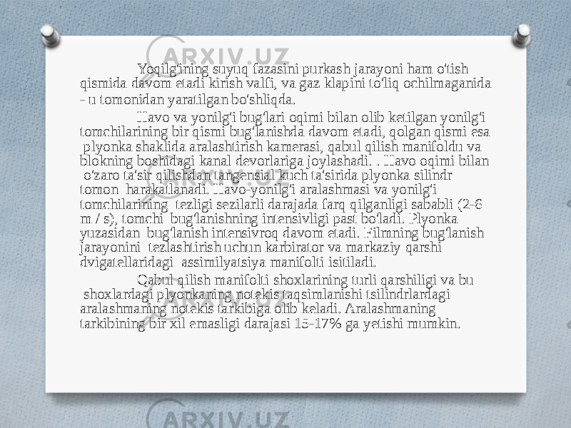 Yoqilg&#39;ining suyuq fazasini purkash jarayoni ham o&#39;tish qismida davom etadi kirish valfi, va gaz klapini to&#39;liq ochilmaganida - u tomonidan yaratilgan bo&#39;shliqda. Havo va yonilg&#39;i bug&#39;lari oqimi bilan olib ketilgan yonilg&#39;i tomchilarining bir qismi bug&#39;lanishda davom etadi, qolgan qismi esa plyonka shaklida aralashtirish kamerasi, qabul qilish manifoldu va blokning boshidagi kanal devorlariga joylashadi. . Havo oqimi bilan o&#39;zaro ta&#39;sir qilishdan tangensial kuch ta&#39;sirida plyonka silindr tomon harakatlanadi. Havo-yonilg&#39;i aralashmasi va yonilg&#39;i tomchilarining tezligi sezilarli darajada farq qilganligi sababli (2-6 m / s), tomchi bug&#39;lanishning intensivligi past bo&#39;ladi. Plyonka yuzasidan bug&#39;lanish intensivroq davom etadi. Filmning bug&#39;lanish jarayonini tezlashtirish uchun karbirator va markaziy qarshi dvigatellaridagi assimilyatsiya manifolti isitiladi. Qabul qilish manifolti shoxlarining turli qarshiligi va bu shoxlardagi plyonkaning notekis taqsimlanishi tsilindrlardagi aralashmaning notekis tarkibiga olib keladi. Aralashmaning tarkibining bir xil emasligi darajasi 15-17% ga yetishi mumkin. 