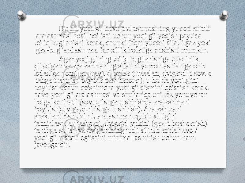 Bir hil yoqilg&#39;i-havo aralashmasining yuqori sifatli aralashmasi hosil bo&#39;lishi uchun yoqilg&#39;i yoqish paytida to&#39;liq bug&#39;lanishi kerak, chunki faqat yuqori sifatli gaz yoki gaz-bug &#39;aralashmasi bir xillik holatiga erishishi mumkin. Agar yoqilg&#39;ining to&#39;liq bug&#39;lanishiga to&#39;sqinlik qiladigan va aralashmaning sifatini yomonlashishiga olib keladigan omillar mavjud bo&#39;lsa (masalan, dvigatelni sovuq ishga tushirish paytida past harorat), u holda yoqilg&#39;ini boyitish uchun qo&#39;shimcha yoqilg&#39;i qismini qo&#39;shish kerak. havo-yonilg&#39;i aralashmasi va shu tariqa uni tez yonuvchan holga keltiradi (sovuq ishga tushirishda aralashmani boyitish).dvigatelni ishga tushirish). Aralashmani shakllantirish tizimi, aralashmaning bir xilligini ta&#39;minlashdan tashqari, dvigatel yukini (gazni boshqarish) tartibga solish va dvigatelning turli silindrlarida havo / yoqilg&#39;i nisbati og&#39;ishini minimallashtirish uchun ham javobgardir. 