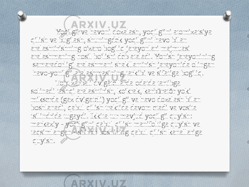 Yoqilg&#39;i va havoni dozalash, yoqilg&#39;ini atomizatsiya qilish va bug&#39;lash, shuningdek yoqilg&#39;ini havo bilan aralashtirishning o&#39;zaro bog&#39;liq jarayonlari majmuasi aralashmaning hosil bo&#39;lishi deb ataladi. Yonish jarayonining samaradorligi aralashmani shakllantirish jarayonida olingan havo-yonilg&#39;i aralashmasining tarkibi va sifatiga bog&#39;liq. To&#39;rt zarbali dvigatellarda odatda tartibga solinadi tashqi aralashtirish, ko&#39;krak, karbüratör yoki mikserda (gaz dvigateli) yoqilg&#39;i va havo dozalash bilan boshlanadi, qabul qilish traktida davom etadi va vosita tsilindrida tugaydi. Ikkita tur mavjud yoqilg&#39;i quyish: markaziy - yoqilg&#39;ini qabul qilish manifoltiga quyish va taqsimlangan - silindr boshining qabul qilish kanallariga quyish. 