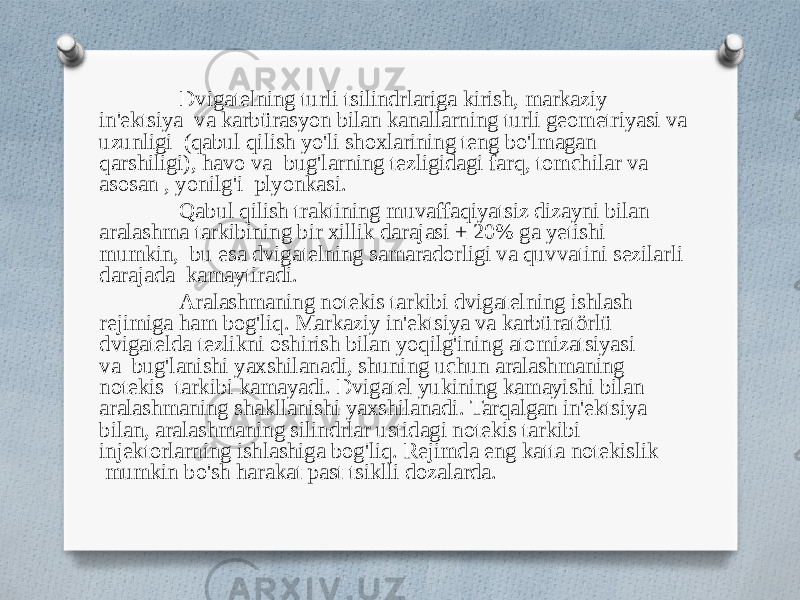 Dvigatelning turli tsilindrlariga kirish, markaziy in&#39;ektsiya va karbürasyon bilan kanallarning turli geometriyasi va uzunligi (qabul qilish yo&#39;li shoxlarining teng bo&#39;lmagan qarshiligi), havo va bug&#39;larning tezligidagi farq, tomchilar va asosan , yonilg&#39;i plyonkasi. Qabul qilish traktining muvaffaqiyatsiz dizayni bilan aralashma tarkibining bir xillik darajasi ± 20% ga yetishi mumkin, bu esa dvigatelning samaradorligi va quvvatini sezilarli darajada kamaytiradi. Aralashmaning notekis tarkibi dvigatelning ishlash rejimiga ham bog&#39;liq. Markaziy in&#39;ektsiya va karbüratörlü dvigatelda tezlikni oshirish bilan yoqilg&#39;ining atomizatsiyasi va bug&#39;lanishi yaxshilanadi, shuning uchun aralashmaning notekis tarkibi kamayadi. Dvigatel yukining kamayishi bilan aralashmaning shakllanishi yaxshilanadi. Tarqalgan in&#39;ektsiya bilan, aralashmaning silindrlar ustidagi notekis tarkibi injektorlarning ishlashiga bog&#39;liq. Rejimda eng katta notekislik mumkin bo&#39;sh harakat past tsiklli dozalarda. 