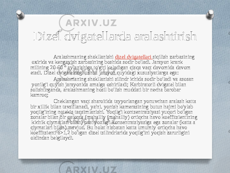 Dizel dvigatellarda aralashtirish Aralashmaning shakllanishi dizel dvigatellari siqilish zarbasining oxirida va kengayish zarbasining boshida sodir bo&#39;ladi. Jarayon krank milining 20-60 ° aylanishiga to&#39;g&#39;ri keladigan qisqa vaqt davomida davom etadi. Dizel dvigateldagi ushbu jarayon quyidagi xususiyatlarga ega: Aralashmaning shakllanishi silindr ichida sodir bo&#39;ladi va asosan yonilg&#39;i quyish jarayonida amalga oshiriladi; Karbiratorli dvigatel bilan solishtirganda, aralashmaning hosil bo&#39;lish muddati bir necha barobar kamroq; Cheklangan vaqt sharoitida tayyorlangan yonuvchan aralash katta bir xillik bilan tavsiflanadi, ya&#39;ni. yonish kamerasining butun hajmi bo&#39;ylab yoqilg&#39;ining notekis taqsimlanishi. Yoqilg&#39;i kontsentratsiyasi yuqori bo&#39;lgan zonalar bilan bir qatorda (mahalliy (mahalliy) ortiqcha havo koeffitsientining kichik qiymatlari bilan) past yonilg&#39;i konsentratsiyasiga ega zonalar (katta a qiymatlari bilan) mavjud. Bu holat nisbatan katta umumiy ortiqcha havo koeffitsienti a>1,2 bo&#39;lgan dizel tsilindrlarida yoqilg&#39;ini yoqish zarurligini oldindan belgilaydi. 