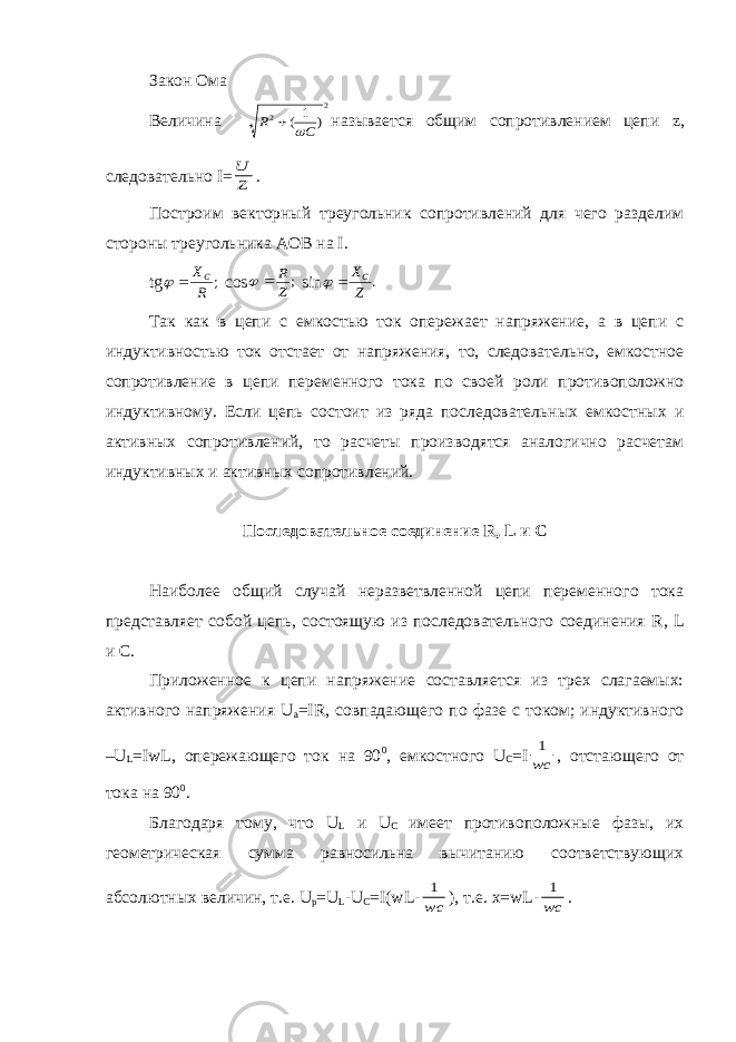 Закон Ома Величина 2 2 ) 1 ( C R   называется общим сопротивлением цепи z , следовательно I = Z U . Построим векторный треугольник сопротивлений для чего разделим стороны треугольника АОВ на I . tg ; R XC   cos ; Z R   sin . Z XC   Так как в цепи с емкостью ток опережает напряжение, а в цепи с индуктивностью ток отстает от напряжения, то, следовательно, емкостное сопротивление в цепи переменного тока по своей роли противоположно индуктивному. Если цепь состоит из ряда последовательных емкостных и активных сопротивлений, то расчеты производятся аналогично расчетам индуктивных и активных сопротивлений. Последовательное соединение R , L и С Наиболее общий случай неразветвленной цепи переменного тока представляет собой цепь, состоящую из последовательного соединения R , L и С. Приложенное к цепи напряжение составляется из трех слагаемых: активного напряжения U a = IR , совпадающего по фазе с током; индуктивного – U L = IwL , опережающего ток на 90 0 , емкостного U C = I wc 1 , отстающего от тока на 90 0 . Благодаря тому, что U L и U C имеет противоположные фазы, их геометрическая сумма равносильна вычитанию соответствующих абсолютных величин, т.е. U p = U L - U C = I ( wL - wc 1 ), т.е. x = wL - wc 1 . 