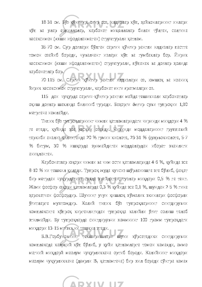 18-31 см. Бўз-қўнғинр, оғир соз, илдизлар кўп, ҳайвонларнинг инлари кўп ва улар ерпиллалар, карбонат мицеллалар билан тўлган, салгина кесаксимон (яхши ифодаланмаган) структурали қатлам. 35-70 см. Сур доғлари бўлган сарғич қўнғир рангли илдизлар пастга томон озайиб боради, чувалчанг излари кўп ва гумбаклар бор. Йирик кесаксимон (яхши ифодаланмаган) структурали, пўпанак ва доғлар ҳ олида карбонатлар бор. 70-115 см. Сарғич қўнғир рангли илдизлари оз, юмшоқ ва ноан иқ йирик кесаксимон структурали, карбонат янги яратмалари оз. 115 да н чуқурда с а р ғ ич-қўнғир рангли майда тешикчали карбон атл ар оқ и ш доғлар шаклида билиниб туради. Баҳорги ёмғир суви тупроқни 1,90 метргача намлайди. Типик бўз тупроқларнинг чимли қатламларидаги чиринди миқдори 4 % га етади, қуйида эса кескин озаяди. Чиринди моддаларнинг группавий таркиби анализ қилинганда 20 % гумин кислота, 23-31 % фулpвокислота, 5-7 % битум, 30 % ишқорда эримайдиган моддалардан иборат эканлиги аниқланган. Карбо н атлар юқори чимли ва чим ости қатламларида 4-6 %, қ уйида эса 8-10 % ни ташкил қилади. Тупроқ жуда кучсиз шўрланишга эга бўлиб, фақат бир метрдан чуқурдагина сувда эрийдиган, тузлар миқдори 0,5 % га тенг. Жами фосфор юқори қатламларда 0,3 % қуйида эса 0,1 %, шундан 2-5 % гина ҳаракатчан фосфордир. Шунинг учун қишлоқ хўжалик экинлари фосфорли ўғитларга мухтождир. Калий типик бўз тупроқларнинг сингдирувчи комплексига кўпроқ кирганлигидан тупроққа калийли ўғит солиш талаб этилмайди. Бу тупроқларда сингдирувчи хажмнинг 100 грамм тупроқдаги миқдори 13-15 мг/экв.ни ташкил этади. Б.В.Горбуновнинг текширишлари шуни кўрсатадики сингдирувчи комплексда калpций кўп бўлиб, у қуйи қатламларга томон камаяди, аммо магний миқдорй маoлум чуқурликкача ортиб боради. Калийнинг миқдори маoлум чуқурликкача (деярли B 1 қатламгача) бир хил боради сўнгра камая 