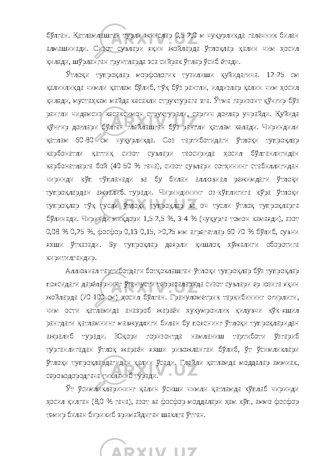 бўлган. Қатламлашган турли жинслар 0,5-2,0 м чуқурликда галечник билан алмашинади. Сизот сувлари яқин жойларда ўтлоқлар қалин чим ҳосил қилади, шўрланган грунтларда эса сийрак ўтлар ўсиб ётади. Ўтлоқи тупроқлар морфологик тузилиши қуйидагича. 12-25 см қалинликда чимли қатлам бўлиб, тўқ бўз рангли, илдизлар қалин чим ҳосил қилади, мустаҳкам майда кесакли структурага эга. Ўтма гаризонт қўнғир-бўз рангли чидамсиз кесаксимон структур ал и, сарғич доғлар учра й ди. Қуйида қўнғир доғлари бўлган глейлашган бўз рангли қатлам келади. Чириндили қатлам 60-80 см чуқурликда. Соз тартиботидаги ўтлоқи тупроқлар карбонатли қаттиқ сизот сувлари таoсирида ҳосил бўлганлигидан карбонатларга бой (40-50 % гача), сизот сувлари сотҳининг стабиллигидан чиринди кўп тўпланади ва бу билан аллювиал режимдаги ўтлоқи тупроқлардан ажралиб туради. Чириндининг оз-кўплигига кўра ўтлоқи тупроқлар тўқ тусли ўтлоқи тупроқлар ва оч тусли ўтлоқ тупроқларга бўлинади. Чиринди миқдори 1,5-2,5 %, 3-4 % (чуқурга томон камаяди), азот 0,08 % 0,25 %, фосфор 0,13-0,15, >0,25 мм агрегатлар 60-70 % бўлиб, сувни яхши ўтказади. Бу тупроқлар деярли қишлоқ хўжалиги оборотига киритилгандир. Аллювиал тартиботдаги ботқоклашган-ўтлоқи тупроқлар бўз тупроқлар поясидаги дарёларнинг ўзан усти террасаларида сизот сувлари ер юзига яқин жойларда (70-100 см) ҳосил бўлган. Гранулометрик таркибининг оғирлиги, чим ости қатламида анаэроб жараён хукумронлик қилувчи кўк-яшил рангдаги қатламнинг мавжудлиги билан бу пояснинг ўтлоқи тупроқларидан ажралиб туради. Юқори горизонтда намланиш тартиботи ўзгариб турганлигадан ўтлоқ жараён яхши ривожланган бўлиб, ўт ўсимликлари ўтлоқи тупроқлардагидан қалин ўсади. Глейли қатламда моддалар аммиак, сероводородгача тикланиб туради. Ўт ўсимликларининг қалин ўсиши чимли қатламда кўплаб чиринди ҳосил қилган (8,0 % гача), азот ва фосфор моддалари ҳам кўп, аммо фосфор темир билан бирикиб эримайдиган шаклга ўтган. 