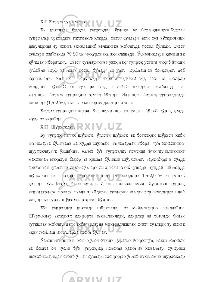 ХII. Ботқоқ тупроқлар. Бу поясдаги ботқоқ тупроқлар ўтлоқи ва ботқоқлашган-ўтлоқи тупроқлар орасидаги пастқамликларда, сизот сувлари ёзги сув кўтарилиши даврларида ер юзига яқинлашиб келадиган жойларда ҳосил бўлади. Сизот сувлари озайганда 20-50 см чуқурликка яқинлашади. Ўсимликлари қамиш ва қўғадан иборатдир. Сизот сувларининг узоқ вақт тупроқ устига чиқиб ётиши туфайли торф қатлами ҳосил бўлади ва улар торфлашган ботқоқлар деб юритилади. Уларнинг таркибида чиринди (10-22 %), азот ва фосфор моддалар кўп. Сизот сувлари тезда пасайиб кетадиган жойларда эса иллашган-ботқоқ тупроқлар ҳосил бўлади. Иллашган-ботқоқ тупроқларда чиринди (1,5-2 %), азот ва фосфор моддалари оздир. Ботқоқ тупроқлар деярли ўзлаштиришга тортилган бўлиб, қўриқ ҳолда жуда оз учрайди. ХIII. Шўрхоклар. Бу тупроқ типик шўрхок, ўтлоқи шўрхок ва ботқоқли шўрхок каби типчаларга бўлинади ва худди шундай типчалардан иборат чўл зонасининг шўрхокларига ўхшайди. Аммо бўз тупроқлар поясида ёғингарчиликнинг максимал миқдори баҳор ва қишда бўлиши шўрхоклар таркибидаги сувда эрийдиган тузларни сизот сувлари сатҳигача ювиб тушади. Бундай пайтларда шўрхокларнинг юқори горизонтларида туз миқдори 1,5-2,0 % га тушиб қолади. Кеч баҳор, ёз ва куздаги ёғинсиз даврда кучли буғланиш тупроқ капиллярлари орқали сувда эрийдиган тузларни юқори горизонтларга олиб чиқади ва турли шўрхоклар ҳосил бўлади. Бўз тупроқлар поясида шўрхоклар оз майдонларни эгаллайди. Шўрхоклар аксарият адирорти текисликлари, адирлар ва тоғолди билан туташган жойларидаги ёнбағирларда минераллашган сизот сувлари ер юзига яқин жойлашган ерларда ҳосил бўлган. Ўзлаштиришнинг кенг қулоч ёйиши туфайли Мирзачўл, Вахш водийси ва бошқа оч тусли бўз тупроқлар поясида қазилган каналлар, суғориш шохобчаларидан сизиб ўтган сувлар таoсирида кўплаб иккиламчи шўрхоклар 