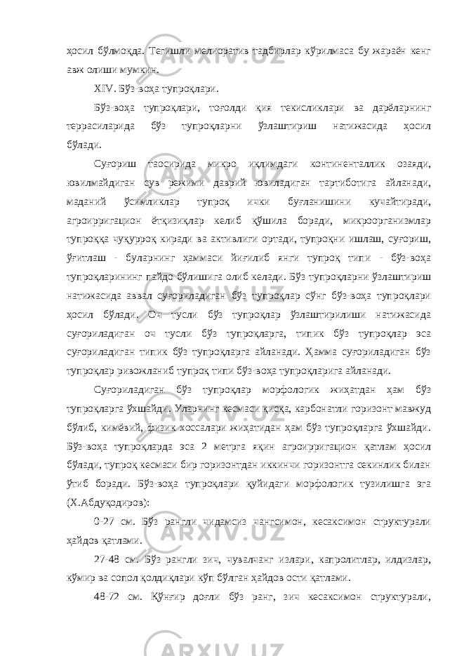 ҳосил бўлмоқда. Тегишли мелиоратив тадбирлар кўрилмаса бу жараён кенг авж олиши мумкин. XIV. Бўз-воҳа тупроқлари. Бўз-воҳа тупроқлари, тоғолди қия текисликлари ва дарёларнинг террасиларида бўз тупроқларни ўзлаштириш натижасида ҳосил бўлади. Суғориш таoсирида микро иқлимдаги континенталлик озаяди, ювилмайдиган сув режими даврий ювиладиган тартиботига айланади, маданий ўсимликлар тупроқ ички буғланишини кучайтиради, агроирригацион ётқизиқлар келиб қўшила боради, микроорганизмлар тупроққа чуқурроқ киради ва активлиги ортади, тупроқни ишлаш, суғориш, ўғитлаш - буларнинг ҳаммаси йиғилиб янги тупроқ типи - бўз-воҳа тупроқларининг пайдо бўлишига олиб келади. Бўз тупроқларни ўзлаштириш натижасида аввал суғориладиган бўз тупроқлар сўнг бўз-воҳа тупроқлари ҳосил бўлади. Оч тусли бўз тупроқлар ўзлаштирилиши натижасида суғориладиган оч тусли бўз тупроқларга, типик бўз тупроқлар эса суғориладиган типик бўз тупроқларга айланади. Ҳамма суғориладиган бўз тупроқлар ривожланиб тупроқ типи бўз-воҳа тупроқларига айланади. Суғориладиган бўз тупроқлар морфологик жиҳатдан ҳам бўз тупроқларга ўхшайди. Уларнинг кесмаси қисқа, карбонатли горизонт мавжуд бўлиб, кимёвий, физик хоссалари жиҳатидан ҳам бўз тупроқларга ўхшайди. Бўз-воҳа тупроқларда эса 2 метрга яқин агроирригацион қатлам ҳосил бўлади, тупроқ кесмаси бир горизонтдан иккинчи горизонтга секинлик билан ўтиб боради. Бўз-воҳа тупроқлари қуйидаги морфологик тузилишга эга (Х.Абдуқодиров): 0-27 см. Бўз рангли чидамсиз чангсимон, кесаксимон структурали ҳайдов қатлами. 27-48 см. Бўз рангли зич, чувалчанг излари, капролитлар, илдизлар, кўмир ва сопол қолдиқлари кўп бўлган ҳайдов ости қатлами. 48-72 см. Қўнғир доғли бўз ранг, зич кесаксимон структурали, 