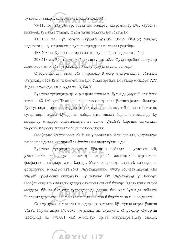 чувалчаиг излари, капролитлар, илдизчалар кўп. 72-115 см. Бўз-қўнғир, чувалчанг излари, капролитлар кўп, карбонат мицеллалар пайдо бўлади, сопол идиш қолдиқлари топилган. 115-155 см. Бўз қўнғир (кўплаб доғлар пайдо бўлади) рангли, илдизчалар оз, капролитлар кўп, пастроқда ер пиллалар учрайди. 155-205 см. Қўнғир-чипор пиллалар кўп, сийрак илдизчалар бор. 205-215 см. Бўз рангли майда теш и кчали лёсс. Сувда эрийдиган тузлар лалмикор типик бўз тупроқларда 2 метр чуқурликкача ювилади. Суғориладиган типик бўз тупроқлар 8 метр чуқурликкача, бўз-воҳа тупроқлари эса 15 м ча ювилиб кетади, сувда эрийдиган тузлар миқдори 0,07 % дан ортмайди, хлор жуда оз - 0,004 %. Бўз-воҳа тупроқларида чириндили қатлам оз бўлса-да умумий заэрфаси катта - 140-170 т/га. Текширишлар натижасида янги ўзлаштирилган йиллари бўз тупроқлар органик моддаларнинг кескин озайиши, кейинчалик ўғитлаш, суғоришдан ҳосил бўладиган лойқа, ерга ишлов бериш натижасида бу моддалар миқдори стабиллашуви ва ҳатто кўпайиб бориши, жумладан умумий азотнинг заҳираси ортиши аниқланган. Фосфорли ўғитларнинг 20 % ни ўсимликлар ўзлаштиради, қолганлари қийин эрийдиган учкалpцийли фосфор шаклида тўпланади. Бўз-воҳа тупроқлари ҳосил бўлиш жараёнида - углеаммоний, углекислота ва уксус кислотадан ажратиб олинадиган ҳаракатчан фосфорнинг миқдори орта боради. Уксус кислотада ажратиб олинадиган фосфорнинг миқдори бўз-воҳа тупроқларининг чуқур горизонтларида ҳам кўплаб тўпланиши аниқлаган. Бу жараён бўз тупроқларда учрамайди. Фосфорнинг эримайдиган қолдиғи аксинча озайиб боради. Ҳаракатчан калий миқдори бўз ва бўз-воҳа тупроқларида деярли бир хил бўлса-да кейинги йилларда ҳаракатчан калийнинг миқдори озайиб бораётганлиги аниқланган. Сингдирувчи катионлар миқдори жиҳатидан бўз тупроқларга ўхшаш бўлиб, Мg миқдори бўз-воҳа тупроқларида бирмунча кўпроқдир. Суғориш таoсирида ил (<0,001 мм) жинслари ортиб микроагрегатлар озаяди, 