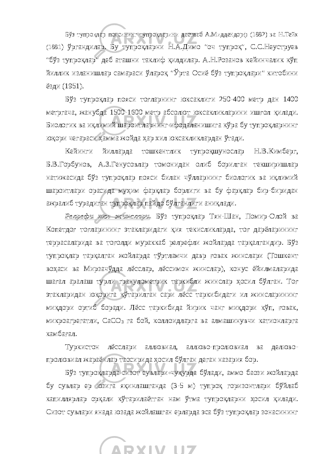 Бўз тупроқлар поясининг тупроқларини дастлаб А.Миддендорф (1882) ва Н.Teйх (1881 ) ўргандилар. Бу тупроқларни Н.А.Димо &#34;оч тупроқ&#34;, С.С.Неуструев &#34;бўз тупроқлар&#34; деб аташни таклиф қилдилар. А.Н.Розанов кейинчалик кўп йиллик изланишлар самараси ўлароқ &#34;Ўрта Осиё бўз тупроқлари&#34; китобини ёзди (1951). Бўз тупроқлар пояси тоғларнинг юксаклиги 250-400 метр дан 1400 метргача, жанубда 1500-1600 метр абсолют юксакликларини ишғол қилади. Биологик ва иқлимий шароитларнинг ифодаланишига кўра бу тупроқларнинг юқори чегараси ҳамма жойда ҳар хил юксакликлардан ўтади. Кейинги йилларда тошкентлик тупроқшунослар Н.В.Кимберг, Б.В.Горбунов, А.З.Генусовлар томонидан олиб борилган текширишлар натижасида бўз тупроқлар пояси билан чўлларнинг биологик ва иқлимий шароитлари орасида муҳим фарқлар борлиги ва бу фарқлар бир-биридан ажралиб турадиган тупроқлар пайдо бўлганлиги аниқлади. Релpефи тоғ жинслари . Бўз тупроқлар Тян-Шан, Помир-Олой ва Копетдоғ тоғларининг этакларидаги қия текисликларда, тоғ дарёларининг террасаларида ва тоғолди мураккаб релpефли жойларда тарқалгандир. Бўз тупроқлар тарқалган жойларда тўртламчи давр ғовак жинслари (Тошкент воҳаси ва Мирзачўдда лёсслар, лёссимон жинслар), конус ёйилмаларида шағал аралаш турли гранулометрик таркибли жинслар ҳосил бўлган. Тоғ этакларидан юқорига кўтарилган сари лёсс таркибидаги ил жинсларининг миқдори ортиб боради. Лёсс таркибида йирик чанг миқдори кўп, ғовак, микроагрегатли, СаСО 3 га бой, коллоидларга ва алмашинувчи катионларга камбағал. Туркистон лёсслари аллювиал, аллюво-пролювиал ва делюво- пролювиал жараёнлар таoсирида ҳосил бўлган деган назария бор. Бўз тупроқларда сизот сувлари чуқурда бўлади, аммо баoзи жойларда бу сувлар ер юзига яқинлашганда (3-5 м) тупроқ горизонтлари бўйлаб капиллярлар орқали кўтарилаётган нам ўтма тупроқларни ҳосил қилади. Сизот сувлари янада юзада жойлашган ерларда эса бўз тупроқлар зонасининг 