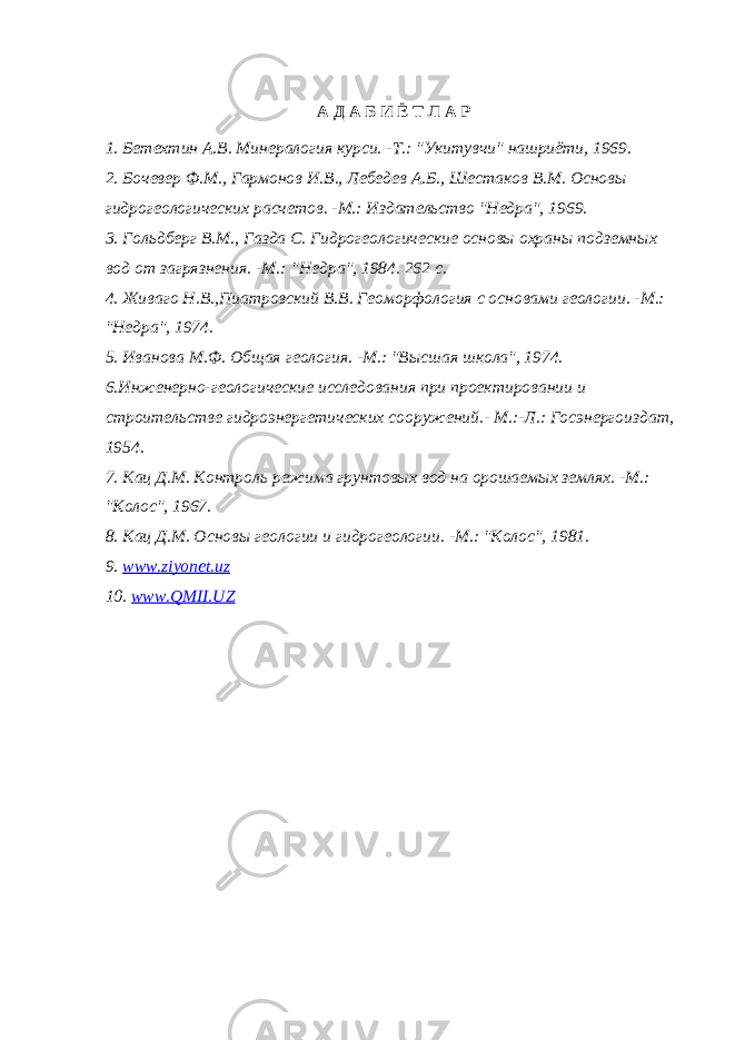 А Д А Б И Ё Т Л А Р 1. Бетехтин А.В. Минералогия курси. -Т.: &#34;Укитувчи&#34; нашриёти, 1969. 2. Бочевер Ф.М., Гармонов И.В., Лебедев А.Б., Шестаков В.М. Основы гидрогеологических расчетов. -М.: Издательство &#34;Недра&#34;, 1969. 3. Гольдберг В.М., Газда С. Гидрогеологические основы охраны подземных вод от загрязнения. -М.:   &#34;Недра&#34;, 1984. 262 с. 4. Живаго Н.В.,Пиатровский В.В. Геоморфология с основами геологии. -М.: &#34;Недра&#34;, 1974.   5. Иванова М.Ф. Общая геология. -М.: &#34;Высшая школа&#34;, 1974. 6.Инженерно-геологические исследования при проектировании и строительстве гидроэнергетических сооружений.- М.:-Л.: Госэнергоиздат, 1954. 7. Кац Д.М. Контроль режима грунтовых вод на орошаемых землях. -М.: &#34;Колос&#34;, 1967. 8. Кац Д.М. Основы геологии и гидрогеологии. -М.: &#34;Колос&#34;, 1981. 9. www . ziyonet . uz 10. www.QMII.UZ 