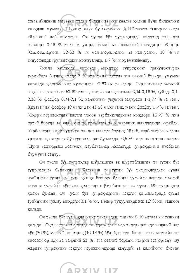 созга айланиш жараёни содир бўлади ва уни анализ қилиш йўли билангина аниқлаш мумкин. Шунинг учун бу жараённи А.Н.Розанов &#34;яширин созга айланиш&#34; деб номлаган. Оч тусли бўз тупроқларда коллоид зарралар миқдори 9-16 % га тенг, уларда темир ва алюминий оксидлари кўпдир. Коллоидларнинг 30-80 % ти монтмориллонит ва нантронит, 10 % ти гидрослюда группасидаги минераллар , 1-7 % ти кремнезёмдир. Чимли қатламда чиринди миқдори тупроқнинг грануломе т рик таркибига боғлиқ ҳ олда 2 % атрофида, пастда эса озайиб боради, умуман чиринди қатламининг чуқурлиги 70-80 см га етади. Чириндининг умумий заҳираси гектарига 50-60 тонна, азот чимли қатламда 0,14-0,16 %, қуйида 0,1- 0,08 %, фосфор 0,24-0,1 %, калийнинг умумий заҳираси 1-1,72 % га тенг. Ҳаракатчан фосфор 10 мг/кг дан 40-60 мг/кг гача, жами фосфор 1-2 % га тенг. Юқори горизонтдан пастга томон карбонатларнинг миқдори 15-25 % гача ортиб боради ва улар моғор, примазка ва конкреция шаклларида учрайди. Карбонатларнинг кўплиги оналик жинсга боғлиқ бўлиб, карбонатсиз устида яратилган, оч тусли бўз тупроқларда бу миқдор 0,5 % ни ташкил этади холос. Шуни таoкидлаш лозимки, карбонатлар лёссларда тупроқдагига нисбатан бирмунча оздир. Оч тусли бўз тупроқлар шўрлашган ва шўртоблашган оч тусли бўз тупроқларга бўлинади. Шўрланиш оч тусли бўз тупроқлардаги сувда эрийдиган тузлар ва гипс қишқи-баҳорги ёғинлар туфайли деярли ювилиб кетиши туфайли кўпгина ҳолларда шўртоблашган оч тусли бўз тупроқлар ҳосил бўлади. Оч тусли бўз тупроқларнинг юқори қатламларида сувда эрийдиган тузлар миқдори 0,1 % ни, 1 метр чуқурликда эса 1,0 % ни, ташкил қилади. Оч тусли-бўз тупроқларнинг сингирдиш сиғими 8-10 мг/экв ни ташкил қилади. Юқори горизонтларда сингдирилган катионлар орасида калpций энг кўп (80 %), магний эса озроқ (10-15 %) бўлиб, пастга борган сари магнийнинг хиссаси ортади ва калpций 50 % гача озайиб боради, натрий эса ортади. Бу жараён тупроқнинг юқори горизонтларида калpций ва калийнинг биоген 