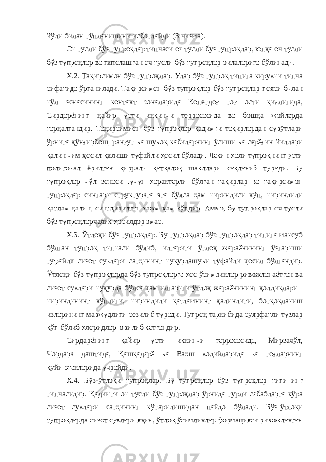 йўли билан тўпланишини исботлайди (3-чизма). Оч тусли бўз тупроқлар типчаси оч тусли буз тупроқлар, юпқа оч тусли бўз тупроқлар ва гипслашган оч тусли бўз тупроқлар оилаларига бўлинади. X.2. Тақирсимон бўз тупроқлар. Улар бўз тупроқ типига кирувчи типча сифатида ўрганилади. Тақирсимон бўз тупроқлар бўз тупроқлар пояси билан чўл зонасининг контакт зоналарида Копетдоғ тоғ ости қиялигида, Сирдарёнинг қайир усти иккинчи террасасида ва бошқа жойларда тарқалгандир. Тақирсимион бўз тупроқлар қадимги тақирлардан сувўтлари ўрнига қўнғирбош, ранғут ва шувоқ кабиларнинг ўсиши ва серёғин йиллари қалин чим ҳосил қилиши туфайли ҳосил бўлади. Лекин хали тупроқнинг усти полигонал ёрилган қиррали қатқалоқ шакллари сақланиб туради. Бу тупроқлар чўл зонаси .учун характерли бўлган тақирлар ва тақирсимон тупроқлар сингари структурага эга бўлса ҳам чириндиси кўп, чириндили қатлам қалин, сингдирилган хажм ҳам кўпдир. Аммо, бу тупроқлар оч тусли бўз тупроқларчалик ҳосилдор эмас. Х.3. Ўтлоқи-бўз тупроқлар. Бу тупроқлар бўз тупроқлар типига мансуб бўлган тупроқ типчаси бўлиб, илгариги ўтлоқ жараёнининг ўзгариши туфайли сизот сувлари сатҳининг чуқурлашуви туфайли ҳосил бўлгандир. Ўтлоқи бўз тупроқларда бўз тупроқларга хос ўсимликлар ривожланаётган ва сизот сувлари чуқурда бўлса ҳам илгариги ўтлоқ жараёнининг қолдиқлари - чириндининг кўплиги, чириндили қатламнинг қалинлиги, ботқоқланиш изларининг мавжудлиги сезилиб туради. Тупроқ таркибида сулpфатли тузлар кўп бўлиб хлоридлар ювилиб кетгандир. Сирдарёнинг қайир усти иккинчи террасасида, Мирзачўл, Чордара даштида, Қашқадарё ва Вахш водийларида ва тоғларнинг қуйи этакларида учрайди. Х.4. Бўз-ўтлоқи тупроқлар. Бу тупроқлар бўз тупроқлар типининг типчасидир. Қадимги оч тусли бўз тупроқлар ўрнида турли сабабларга кўра сизот сувлари сатҳининг кўтарилишидан пайдо бўлади. Бўз-ўтлоқи тупроқларда сизот сувлари яқин, ўтлоқ ўсимликлар формацияси ривожланган 