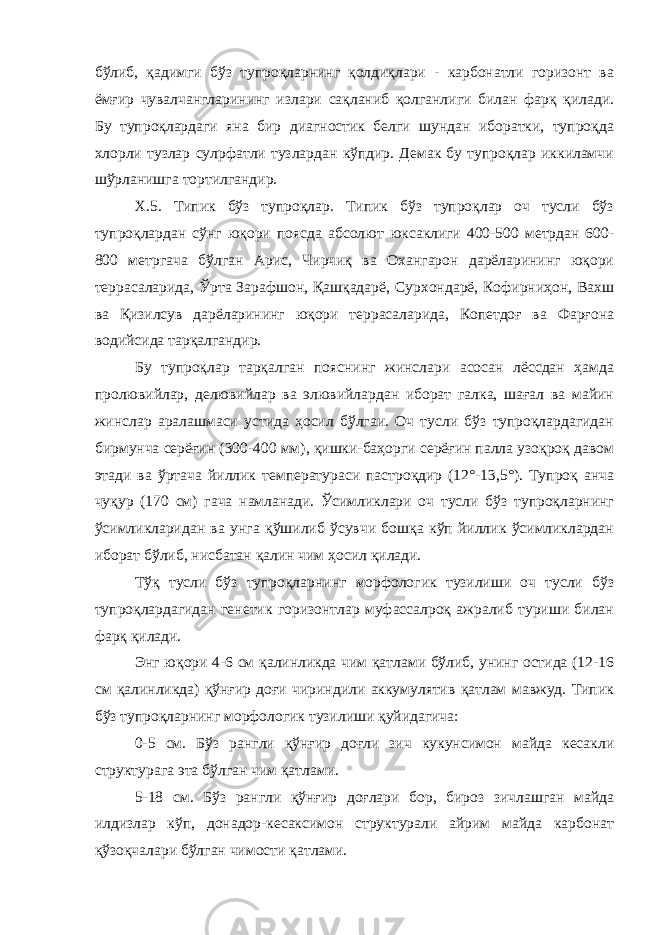 бўлиб, қадимги бўз тупроқларнинг қолдиқлари - карбонатли горизонт ва ёмғир чувалчангларининг излари сақланиб қолганлиги билан фарқ қилади. Бу тупроқлардаги яна бир диагностик белги шундан иборатки, тупроқда хлорли тузлар сулpфатли тузлардан кўпдир. Демак бу тупроқлар иккиламчи шўрланишга тортилгандир. Х.5. Типик бўз тупроқлар. Типик бўз тупроқлар оч тусли бўз тупроқлардан сўнг юқори поясда абсолют юксаклиги 400-500 метрдан 600- 800 метргача бўлган Арис, Чирчиқ ва Охангарон дарёларининг юқори террасаларида, Ўрта Зарафшон, Қашқадарё, Сурхондарё, Кофирниҳон, Вахш ва Қизилсув дарёларининг юқори террасаларида, Копетдоғ ва Фарғона водийсида тарқалгандир. Бу тупроқлар тарқалган пояснинг жинслари асосан лёссдан ҳамда пролювийлар, делювийлар ва элювийлардан иборат галка, шағал ва майин жинслар аралашмаси устида ҳосил бўлгаи. Оч тусли бўз тупроқлардагидан бирмунча серёғин (300-400 мм), қишки-баҳорги серёғин палла узоқроқ давом этади ва ўртача йиллик температураси пастроқдир (12°-13,5°). Тупроқ анча чуқур (170 см) гача намланади. Ўсимликлари оч тусли бўз тупроқларнинг ўсимликларидан ва унга қўшилиб ўсувчи бошқа кўп йиллик ўсимликлардан иборат бўлиб, нисбатан қалин чим ҳосил қилади. Тўқ тусли бўз тупроқларнинг морфологик тузилиши оч тусли бўз тупроқлардагидан генетик горизонтлар муфассалроқ ажралиб туриши билан фарқ қилади. Энг юқори 4-6 см қалинликда чим қатлами бўлиб, унинг остида (12-16 см қалинликда) қўнғир доғи чириндили аккумулятив қатлам мавжуд. Типик бўз тупроқларнинг морфологик тузилиши қуйидагича: 0-5 см. Бўз рангли қўнғир доғли зич кукунсимон майда кесакли структурага эта бўлган чим қатлами. 5-18 см. Бўз рангли қўнғир доғлари бор, бироз зичлашган майда илдизлар кўп, донадор-кесаксимон структурали айрим майда карбонат қўзоқчалари бўлган чимости қатлами. 