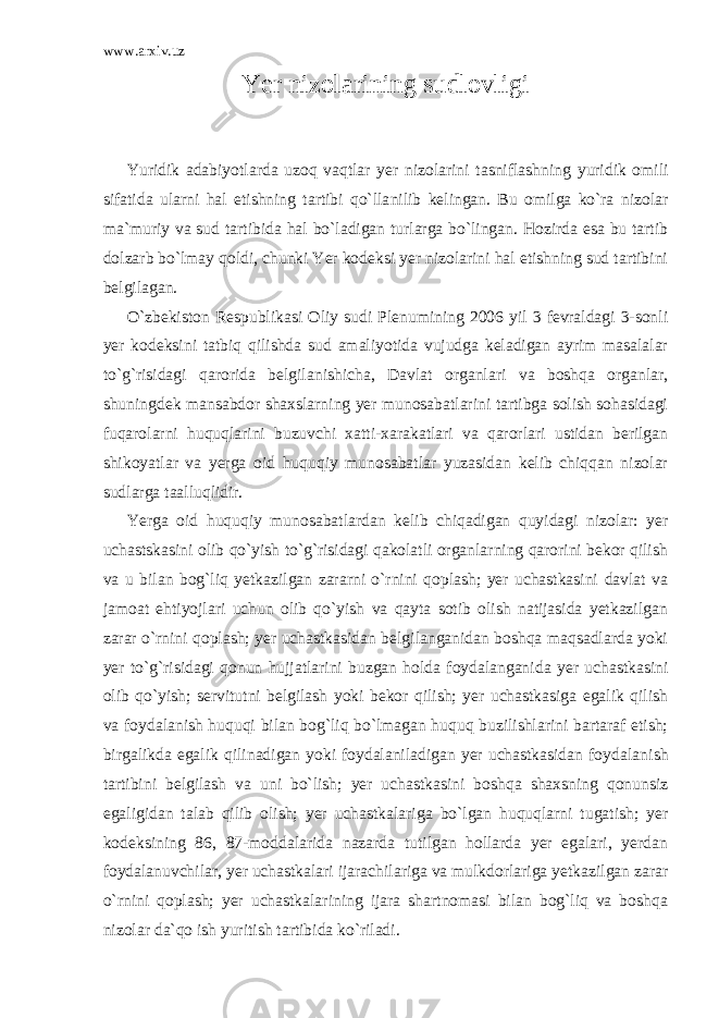 www.arxiv.uz Yer nizolarining sudlovligi Yuridik adabiyotlarda uzoq vaqtlar yer nizolarini tasniflash ning yuridik omili sifatida ularni hal etishning tartibi qo`lla nilib kelingan. Bu omilga ko`ra nizolar ma`muriy va sud tartibida hal bo`ladigan turlarga bo`lingan. Hozirda esa bu tartib dolzarb bo`lmay qoldi, chunki Yer kodeksi yer nizolarini hal etishning sud tartibini belgilagan. O`zbekiston Respublikasi Oliy sudi Plenumining 2006 yil 3 fevraldagi 3-sonli yer kodeksini tatbiq qilishda sud amaliyotida vujudga keladigan ayrim masalalar to`g`risidagi qarorida belgila nishicha, Davlat organlari va boshqa organlar, shuningdek mansabdor shaxslarning yer munosabatlarini tartibga solish sohasidagi fuqarolarni huquqlarini buzuvchi xatti-xarakatlari va qarorlari ustidan berilgan shikoyatlar va yerga oid huquqiy munosabatlar yuzasidan kelib chiqqan nizolar sudlarga taalluqlidir. Yerga oid huquqiy munosabatlardan kelib chiqadigan quyidagi nizolar: yer uchastskasini olib qo`yish to`g`risidagi qakolatli organlarning qarorini bekor qilish va u bilan bog`liq yetkazilgan zararni o`rnini qoplash; yer uchastkasini davlat va jamoat ehtiyojlari uchun olib qo`yish va qayta sotib olish natijasida yetkazilgan zarar o`rnini qoplash; yer uchastkasidan belgilanganidan boshqa maqsadlarda yoki yer to`g`risidagi qonun hujjatlarini buzgan holda foydalangani da yer uchastkasini olib qo`yish; servitutni belgilash yoki bekor qilish; yer uchastkasiga egalik qilish va foydalanish huquqi bilan bog`liq bo`lmagan huquq buzilishlarini bartaraf etish; birgalikda egalik qilinadigan yoki foydalaniladigan yer uchastkasidan foydala nish tartibini belgilash va uni bo`lish; yer uchastkasini boshqa shaxsning qonunsiz egaligidan talab qilib olish; yer uchastkalariga bo`lgan huquqlarni tugatish; yer kodeksining 86, 87-moddalarida nazarda tutilgan hollarda yer egalari, yerdan foydalanuvchilar, yer uchastkalari ijarachilariga va mulkdorlariga yetkazilgan zarar o`rnini qoplash; yer uchastkalarining ijara shartnomasi bilan bog`liq va boshqa nizolar da`qo ish yuritish tartibida ko`riladi. 