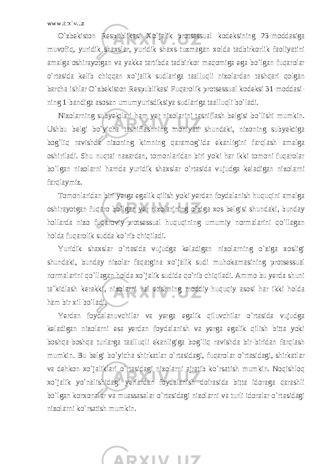 www.arxiv.uz O`zbekiston Respublikasi Xo`jalik protsessual kodeksining 23-moddasiga muvofiq, yuridik shaxslar, yuridik shaxs tuzmagan xolda tadbirkorlik faoliyatini amalga oshirayotgan va yakka tartibda tadbirkor maqomiga ega bo`lgan fuqarolar o`rtasida kelib chiqqan xo` jalik sudlariga taalluqli nizolardan tashqari qolgan barcha ishlar O`zbekiston Respublikasi Fuqarolik protsessual kodeksi 31-moddasi - ning 1-bandiga asosan umumyurisdiksiya sudlariga taalluqli bo`ladi. Nizolarning subyektlari ham yer nizolarini tasniflash belgisi bo`lishi mumkin. Ushbu belgi bo`yicha tasniflashning mohiyati shundaki, nizoning subyektiga bog`liq ravishda nizoning kimning qaramog`ida ekanligini farqlash amalga oshiriladi. Shu nuqtai nazardan, tomonlaridan biri yoki har ikki tomoni fuqarolar bo`lgan nizolarni hamda yuridik shaxslar o`rtasida vujudga keladigan nizolarni farqlaymiz. Tomonlaridan biri yerga egalik qilish yoki yerdan foydalanish huquqini amalga oshirayotgan fuqaro bo`lgan yer nizolarining o`ziga xos belgisi shundaki, bunday hollarda nizo fuqaroviy-protsessual huquqining umumiy normalarini qo`llagan holda fuqarolik sudda ko`rib chiqiladi. Yuridik shaxslar o`rtasida vujudga keladigan nizolarning o`ziga xosligi shundaki, bunday nizolar faqatgina xo`jalik sudi muhokamasining protsessual normalarini qo`llagan holda xo`jalik sudida qo`rib chiqiladi. Ammo bu yerda shuni ta`kidlash kerakki, nizolarni hal etishning moddiy-huquqiy asosi har ikki holda ham bir xil bo`ladi. Yerdan foydalanuvchilar va yerga egalik qiluvchilar o`rtasida vujudga keladigan nizolarni esa yerdan foydalanish va yerga egalik qilish bitta yoki boshqa-boshqa turlarga taalluqli ekanligiga bog`liq ravishda bir-biridan farqlash mumkin. Bu belgi bo`yicha shirkatlar o`rtasidagi, fuqarolar o`rtasidagi, shirkatlar va dehkon xo`jaliklari o`rtasidagi nizolarni ajratib ko`rsatish mumkin. Noqishloq xo`jalik yo`nalishidagi yerlardan foydalanish doirasida bitta idoraga qarashli bo`lgan korxonalar va muassasalar o`rtasidagi nizolarni va turli idoralar o`rtasidagi nizolarni ko`rsatish mumkin. 