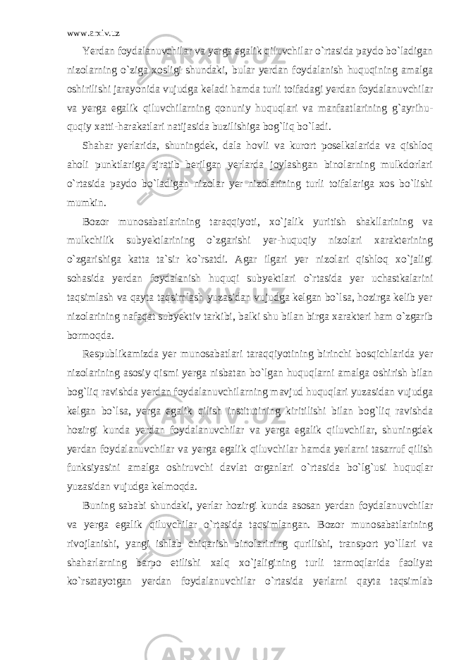 www.arxiv.uz Yerdan foydalanuvchilar va yerga egalik qiluvchilar o`rtasida paydo bo`ladigan nizolarning o`ziga xosligi shundaki, bular yerdan foydalanish huquqining amalga oshirilishi jarayonida vujudga keladi hamda turli toifadagi yerdan foydalanuvchilar va yerga egalik qiluvchilarning qonuniy huquqlari va manfaatlarining g`ayrihu - quqiy xatti-harakatlari natijasida buzilishiga bog`liq bo`ladi. Shahar yerlarida, shuningdek, dala hovli va kurort poselkalarida va qishloq aholi punktlariga ajratib berilgan yerlarda joylashgan binolarning mulkdorlari o`rtasida paydo bo`ladigan nizolar yer nizolarining turli toifalariga xos bo`lishi mumkin. Bozor munosabatlarining taraqqiyoti, xo`jalik yuritish shakllarining va mulkchilik subyektlarining o`zgarishi yer-huquqiy nizolari xarakterining o`zgarishiga katta ta`sir ko`rsatdi. Agar ilgari yer nizolari qishloq xo`jaligi sohasida yerdan foydalanish huquqi subyektlari o`rtasida yer uchastkalarini taqsimlash va qayta taqsimlash yuzasidan vujudga kelgan bo`lsa, hozirga kelib yer nizolarining nafaqat subyektiv tarkibi, balki shu bilan birga xarakteri ham o`zgarib bormoqda. Respublikamizda yer munosabatlari taraqqiyotining birinchi bosqichlarida yer nizolarining asosiy qismi yerga nisbatan bo`lgan huquqlarni amalga oshirish bilan bog`liq ravishda yerdan foydalanuvchilarning mavjud huquqlari yuzasidan vujudga kelgan bo`lsa, yerga egalik qilish institutining kiritilishi bilan bog`liq ravishda hozirgi kunda yerdan foydalanuvchilar va yerga egalik qiluvchilar, shuningdek yerdan foydalanuvchilar va yerga egalik qiluvchilar hamda yerlarni tasarruf qilish funksiyasini amalga oshiruvchi davlat organlari o`rtasida bo`lg`usi huquqlar yuzasidan vujudga kelmoqda. Buning sababi shundaki, yerlar hozirgi kunda asosan yerdan foydalanuvchilar va yerga egalik qiluvchilar o`rtasida taqsimlangan. Bozor munosabatlarining rivojlanishi, yangi ishlab chiqarish binolarining qurilishi, transport yo`llari va shaharlarning barpo etilishi xalq xo`jaligining turli tarmoqlarida faoliyat ko`rsatayot gan yerdan foydalanuvchilar o`rtasida yerlarni qayta taqsimlab 