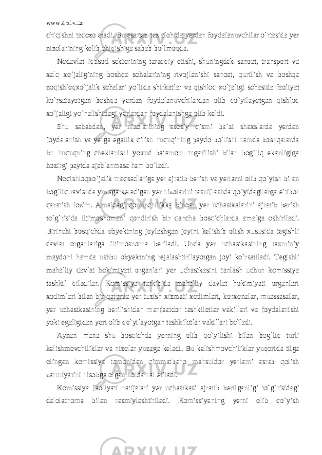 www.arxiv.uz chiqishni taqozo etadi. Bu esa tez-tez alohida yerdan foydalanuvchilar o`rtasida yer nizolarining kelib chiqishiga sabab bo`lmoqda. Nodavlat iqtisod sektorining taraqqiy etishi, shuningdek sanoat, transport va xalq xo`jaligining boshqa sohalarining rivoj lanishi sanoat, qurilish va boshqa noqishloqxo`jalik sohalari yo`li da shirkatlar va qishloq xo`jaligi sohasida faoliyat ko`rsatayotgan boshqa yerdan foydalanuvchilardan olib qo`yilayotgan qishloq xo`jaligi yo`nalishidagi yerlardan foydalanishga olib keldi. Shu sababdan, yer nizolarining asosiy qismi ba`zi shaxslarda yerdan foydalanish va yerga egallik qilish huquqining paydo bo`lishi hamda boshqalarda bu huquqning cheklanishi yoxud batamom tugatilishi bilan bog`liq ekanligiga hozirgi paytda ajablanmasa ham bo`ladi. Noqishloqxo`jalik maqsadlariga yer ajratib berish va yerlarni olib qo`yish bilan bog`liq ravishda yuzaga keladigan yer nizolarini tasniflashda qo`yidagilarga e`tibor qaratish lozim. Amaldagi qonunchilikka binoan yer uchastkalarini ajratib berish to`g`risida iltimosnomani qondirish bir qancha bosqichlarda amalga oshiriladi. Birinchi bosqichda obyektning joylashgan joyini kelishib olish xususida tegishli davlat organlariga iltimosnoma beriladi. Unda yer uchastkasining taxminiy maydoni hamda ushbu obyektning rejalashtirilayotgan joyi ko`rsatiladi. Tegishli mahalliy davlat hokimiyati organlari yer uchastkasini tanlash uchun komissiya tashkil qiladilar. Komissiya tarkibida mahalliy davlat hokimiyati organlari xodimlari bilan bir qatorda yer tuzish xizmati xodimlari, korxonalar, muassasalar, yer uchastkasining berilishidan manfaatdor tashkilotlar vakillari va foydalanishi yoki egaligidan yeri olib qo`yilayotgan tashkilotlar vakillari bo`ladi. Aynan mana shu bosqichda yerning olib qo`yilishi bilan bog`liq turli kelishmovchiliklar va nizolar yuzaga keladi. Bu kelishmovchi liklar yuqorida tilga olingan komissiya tomonidan qimmatbaho mahsuldor yerlarni asrab qolish zaruriyatini hisobga olgan holda hal etiladi. Komissiya faoliyati natijalari yer uchastkasi ajratib berilgan ligi to`g`risidagi dalolatnoma bilan rasmiylashtiriladi. Komissiya ning yerni olib qo`yish 