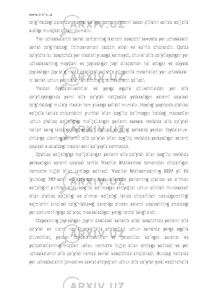 www.arxiv.uz to`g`risidagi qaroridan norozi bo`lgan tomon qarorni bekor qilishni so`rab xo`jalik sudiga murojaat qilishi mumkin. Yer uchastkalarini berish tartibining ikkinchi bosqichi bevosita yer uchaskasini berish to`g`risidagi iltimosnomani taqdim etish va ko`rib chiqishdir. Qoida bo`yicha bu bosqichda yer nizolari yuzaga kelmaydi, chunki olib qo`yilayotgan yer uchastkasining maydoni va joylashgan joyi allaqachon hal etilgan va obyekt joylashgan joy to`g`risida dastlabki kelishib olinganlik materiallari yer uchastkasi - ni berish uchun yer tuzish ishlarining ajralmas qismi bo`ladi. Yerdan foydalanuvchilar va yerga egalik qiluvchilardan yer olib qo`yilayotganda yerni olib qo`yish natijasida yetkazilgan zararni qoplash to`g`risidagi mulkiy nizolar ham yuzaga kelishi mumkin. Hozirgi paytlarda qishloq xo`jalik ishlab chiqarishini yuritish bilan bog`liq bo`lmagan holdagi maqsadlar uchun qishloq xo`jaligiga mo`ljallangan yerlarni asossiz ravishda olib qo`yish hollari keng tarqalganligi sababli qishloq xo`jaligi sohasida yerdan foydalanuv - chilarga ularning yerlarini olib qo`yish bilan bog`liq ravishda yetkazilgan zararni qoplash xususidagi nizolar soni ko`payib bormoqda. Qishloq xo`jaligiga mo`ljallangan yerlarni olib qo`yish bilan bog`liq ravishda yetkazilgan zararni qoplash tartibi Vazirlar Mahkamasi tomonidan chiqarilgan normativ hujjat bilan tartibga solinadi. Vazirlar Mahkamasining 1992 yil 15 iyundagi 282-sonli «O`zbekiston Respublikasida yerlarning qishloq va o`rmon xo`jaligini yuritish bilan bog`liq bo`lmagan ehtiyojlar uchun olinishi munosabati bilan qishloq xo`jaligi va o`rmon xo`jaligi ishlab chiqarilishi nobudgarchiligi xajmlarini aniqlash to`g`risida»gi qaroriga binoan zararni qoplashning amaldagi yer qonunchiligiga qo`proq mos keladigan yangi tartibi belgilandi. Obyektning joylashgan joyini dastlabki kelishib olish bosqi chida yerlarni olib qo`yish va ularni noqishloqxo`jalik ehtiyojlari uchun berishda yerga egalik qiluvchilar, yerdan foydalanuvchilar va ijarachilar ko`rgan zararlar va yo`qotishlarning miqdori ushbu normativ hujjat bilan tartibga solinadi va yer uchastkalarini olib qo`yish hamda berish bosqichida aniqlanadi. Bunday hollarda yer uchastkalarini jamoat va davlat ehtiyojlari uchun olib qo`yish yoki vaqtinchalik 