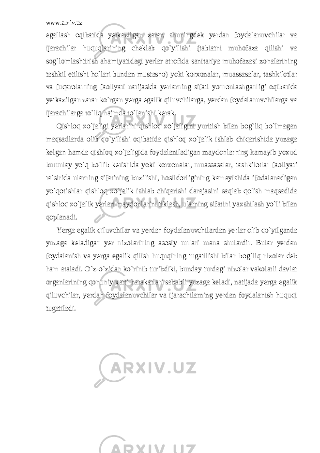 www.arxiv.uz egallash oqibatida yetkazilgan zarar, shuningdek yerdan foydalanuvchilar va ijarachilar huquqlarining cheklab qo`yilishi (tabiatni muhofaza qilishi va sog`lomlashtirish ahamiyatidagi yerlar atrofida sanitariya muhofazasi zonalarining tashkil etilishi hollari bundan mustasno) yoki korxonalar, muassasalar, tashkilotlar va fuqarolarning faoliyati natijasida yerlarning sifati yomonlash ganligi oqibatida yetkazilgan zarar ko`rgan yerga egalik qiluvchilarga, yerdan foydalanuvchilarga va ijarachilarga to`liq hajmda to`lanishi kerak. Qishloq xo`jaligi yerlarini qishloq xo`jaligini yuritish bilan bog`liq bo`lmagan maqsadlarda olib qo`yilishi oqibatida qishloq xo`jalik ishlab chiqarishida yuzaga kelgan hamda qishloq xo`jaligida foydalaniladigan maydonlarning kamayib yoxud butunlay yo`q bo`lib ketishida yoki korxonalar, muassasalar, tashkilotlar faoliyati ta`si rida ularning sifatining buzilishi, hosildorligining kamayishida ifodalanadigan yo`qotishlar qishloq xo`jalik ishlab chiqarishi darajasini saqlab qolish maqsadida qishloq xo`jalik yerlari maydon larini tiklash, ularning sifatini yaxshilash yo`li bilan qoplanadi. Yerga egalik qiluvchilar va yerdan foydalanuvchilardan yerlar olib qo`yilganda yuzaga keladigan yer nizolarining asosiy turlari mana shulardir. Bular yerdan foydalanish va yerga egalik qilish huquqining tugatilishi bilan bog`liq nizolar deb ham ataladi. O`z-o`zidan ko`ri nib turibdiki, bunday turdagi nizolar vakolatli davlat organlari ning qonuniy xatti-harakatlari sababli yuzaga keladi, natijada yerga egalik qiluvchilar, yerdan foydalanuvchilar va ijarachilarning yerdan foydalanish huquqi tugatiladi. 