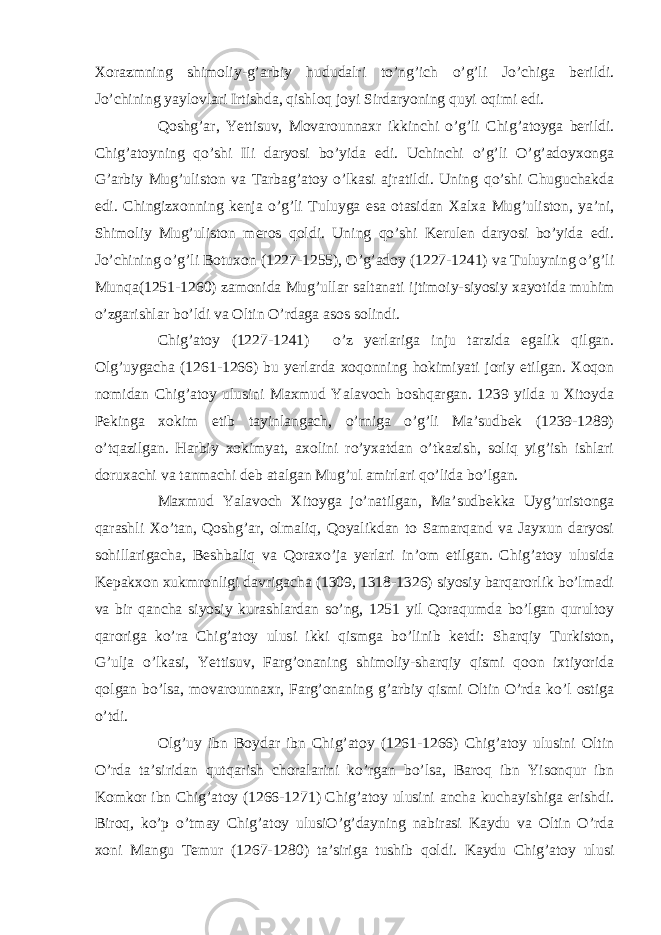 Xorazmning shimoliy-g’arbiy hududalri to’ng’ich o’g’li Jo’chiga berildi. Jo’chining yaylovlari Irtishda, qishloq joyi Sirdaryoning quyi oqimi edi. Qoshg’ar, Yettisuv, Movarounnaxr ikkinchi o’g’li Chig’atoyga berildi. Chig’atoyning qo’shi Ili daryosi bo’yida edi. Uchinchi o’g’li O’g’adoyxonga G’arbiy Mug’uliston va Tarbag’atoy o’lkasi ajratildi. Uning qo’shi Chuguchakda edi. Chingizxonning kenja o’g’li Tuluyga esa otasidan Xalxa Mug’uliston, ya’ni, Shimoliy Mug’uliston meros qoldi. Uning qo’shi Kerulen daryosi bo’yida edi. Jo’chining o’g’li Botuxon (1227-1255), O’g’adoy (1227-1241) va Tuluyning o’g’li Munqa(1251-1260) zamonida Mug’ullar saltanati ijtimoiy-siyosiy xayotida muhim o’zgarishlar bo’ldi va Oltin O’rdaga asos solindi. Chig’atoy (1227-1241) o’z yerlariga inju tarzida egalik qilgan. Olg’uygacha (1261-1266) bu yerlarda xoqonning hokimiyati joriy etilgan. Xoqon nomidan Chig’atoy ulusini Maxmud Yalavoch boshqargan. 1239 yilda u Xitoyda Pekinga xokim etib tayinlangach, o’rniga o’g’li Ma’sudbek (1239-1289) o’tqazilgan. Harbiy xokimyat, axolini ro’yxatdan o’tkazish, soliq yig’ish ishlari doruxachi va tanmachi deb atalgan Mug’ul amirlari qo’lida bo’lgan. Maxmud Yalavoch Xitoyga jo’natilgan, Ma’sudbekka Uyg’uristonga qarashli Xo’tan, Qoshg’ar, olmaliq, Qoyalikdan to Samarqand va Jayxun daryosi sohillarigacha, Beshbaliq va Qoraxo’ja yerlari in’om etilgan. Chig’atoy ulusida Kepakxon xukmronligi davrigacha (1309, 1318-1326) siyosiy barqarorlik bo’lmadi va bir qancha siyosiy kurashlardan so’ng, 1251 yil Qoraqumda bo’lgan qurultoy qaroriga ko’ra Chig’atoy ulusi ikki qismga bo’linib ketdi: Sharqiy Turkiston, G’ulja o’lkasi, Yettisuv, Farg’onaning shimoliy-sharqiy qismi qoon ixtiyorida qolgan bo’lsa, movarounnaxr, Farg’onaning g’arbiy qismi Oltin O’rda ko’l ostiga o’tdi. Olg’uy ibn Boydar ibn Chig’atoy (1261-1266) Chig’atoy ulusini Oltin O’rda ta’siridan qutqarish choralarini ko’rgan bo’lsa, Baroq ibn Yisonqur ibn Komkor ibn Chig’atoy (1266-1271) Chig’atoy ulusini ancha kuchayishiga erishdi. Biroq, ko’p o’tmay Chig’atoy ulusiO’g’dayning nabirasi Kaydu va Oltin O’rda xoni Mangu Temur (1267-1280) ta’siriga tushib qoldi. Kaydu Chig’atoy ulusi 