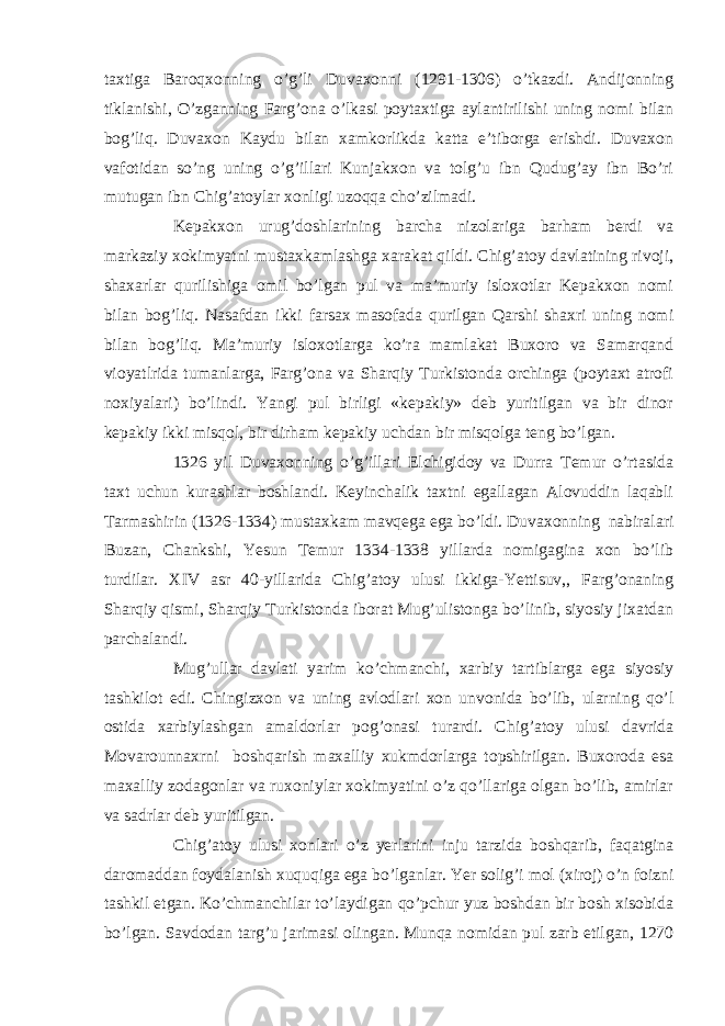 taxtiga Baroqxonning o’g’li Duvaxonni (1291-1306) o’tkazdi. Andijonning tiklanishi, O’zganning Farg’ona o’lkasi poytaxtiga aylantirilishi uning nomi bilan bog’liq. Duvaxon Kaydu bilan xamkorlikda katta e’tiborga erishdi. Duvaxon vafotidan so’ng uning o’g’illari Kunjakxon va tolg’u ibn Qudug’ay ibn Bo’ri mutugan ibn Chig’atoylar xonligi uzoqqa cho’zilmadi. Kepakxon urug’doshlarining barcha nizolariga barham berdi va markaziy xokimyatni mustaxkamlashga xarakat qildi. Chig’atoy davlatining rivoji, shaxarlar qurilishiga omil bo’lgan pul va ma’muriy isloxotlar Kepakxon nomi bilan bog’liq. Nasafdan ikki farsax masofada qurilgan Qarshi shaxri uning nomi bilan bog’liq. Ma’muriy isloxotlarga ko’ra mamlakat Buxoro va Samarqand vioyatlrida tumanlarga, Farg’ona va Sharqiy Turkistonda orchinga (poytaxt atrofi noxiyalari) bo’lindi. Yangi pul birligi «kepakiy» deb yuritilgan va bir dinor kepakiy ikki misqol, bir dirham kepakiy uchdan bir misqolga teng bo’lgan. 1326 yil Duvaxonning o’g’illari Elchigidoy va Durra Temur o’rtasida taxt uchun kurashlar boshlandi. Keyinchalik taxtni egallagan Alovuddin laqabli Tarmashirin (1326-1334) mustaxkam mavqega ega bo’ldi. Duvaxonning nabiralari Buzan, Chankshi, Yesun Temur 1334-1338 yillarda nomigagina xon bo’lib turdilar. XIV asr 40-yillarida Chig’atoy ulusi ikkiga-Yettisuv,, Farg’onaning Sharqiy qismi, Sharqiy Turkistonda iborat Mug’ulistonga bo’linib, siyosiy jixatdan parchalandi. Mug’ullar davlati yarim ko’chmanchi, xarbiy tartiblarga ega siyosiy tashkilot edi. Chingizxon va uning avlodlari xon unvonida bo’lib, ularning qo’l ostida xarbiylashgan amaldorlar pog’onasi turardi. Chig’atoy ulusi davrida Movarounnaxrni boshqarish maxalliy xukmdorlarga topshirilgan. Buxoroda esa maxalliy zodagonlar va ruxoniylar xokimyatini o’z qo’llariga olgan bo’lib, amirlar va sadrlar deb yuritilgan. Chig’atoy ulusi xonlari o’z yerlarini inju tarzida boshqarib, faqatgina daromaddan foydalanish xuquqiga ega bo’lganlar. Yer solig’i mol (xiroj) o’n foizni tashkil etgan. Ko’chmanchilar to’laydigan qo’pchur yuz boshdan bir bosh xisobida bo’lgan. Savdodan targ’u jarimasi olingan. Munqa nomidan pul zarb etilgan, 1270 