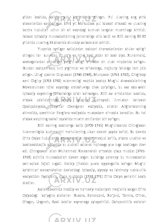 yildan boshlab, soliqlar pul ko’rinishida olingan. Pul ulusning eng yirik shaxarlaridan zarb etilgan. 1271 yil Ma’sudbek pul isloxoti o’tkazdi va ulusning barcha hududlari uchun bir xil vazndagi kumush tangalar muomilaga kiritildi. Isloxot iqtisodiy munosabatlarning jonlanishiga olib keldi va XIII asrning 80-90 yillarida ulusning 16 shaxrida shunday zarbxonalar ochildi. Yuqorida aytilgan soliqlardan tashqari chorvadorlardan shulen solig’i olingan: har suruvdan bir qo’y va ming bosh otdan bir bosh biya. Xunarmand, savdogarlardan olinadigan yarg’u solig’i o’ttizdan bir ulush miqdorida bo’lgan. Bundan tashqari xalq turli yig’imlar va to’lovlarga, majburiy ishlarga ham jalb etilgan. Ulug’ qoonlar Guyukxon (1246-1248), Munqaxon (1251-1260), Chig’atoy xoni Olg’uy (1261-1266) xukmronligi vaqtida boshqa Mug’ul shaxzodalarining Movarounnaxr ichki xayotiga aralashuviga chek qo’yilgan, bu esa asta-sekin iqtisodiy xayotning jonlanishiga ta’sir ko’rsatgan. XIII asr o’rtalaridan boshlab, o’zbek qabilalarining o’zaro uyushuvi kuchayadi. Jumladan barloslar Qashqadaryoda, jaloyirlar Oxangaron vodiysida, arlotlar Afg’onistonning shimolida, qovchinlar Farg’ona vodiysida mustaxkam o’rnasha boradilar. Bu hol o’zbek xalqining tashkil topishida muxim omillardan biri bo’lgan. XIII asrning boshlariga kelib (1206-1215) Mug’ulistonda Chingizxon hukmronligida kuchmanchi mo’tullarning ulkan davlati paydo bo’ldi. Bu davrda O’rta Osiyo hududlarida xorazmshohlar davlati mavjud bo’lib, o’zaro urushlar va boshboshdoqlik oqibatida bu qudratli saltanat inqirozga yuz tuga boshlagan davr edi. Chingazxon bilan Muhammad Xorazmshoh o’rtasida qisqa muddat (1215- 1218) elchilik munosabatlari davom etgan bulishiga qaramay bu munosabatlar oxir-oqibat fojiali tugadi. Harbiy jihatdan puxta tayyorgarlik ko’rgan Mug’ul ko’shinlari xorazmshohlar davlatidagi iqtisodiy, siyosiy va ishtimoiy tushkunlik vaziyatidan foydalanib, qisqa muddatda (1218-1221) O’rta Osiyo yerlarini bosib oladilar. Asrlar davomida moddiy va ma’naviy madaniyati rivojlanib kelgan O’rta Osiyodagi ko’pgina shaharlar- Buxoro, Samarqand, Xo’jand, Termiz, O’tror, O’zgan, Urganch, Kesh kabilar vayronaga aylayatirildi. Dehqonchilik vohalari 