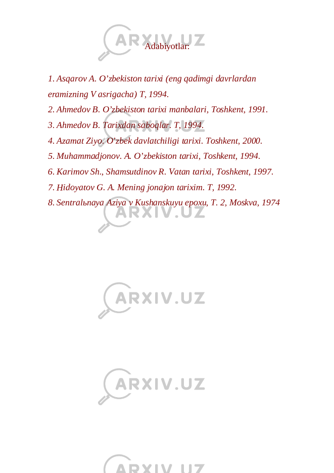 Adabiyotlar: 1. Asqarov A. O’zbekiston tarixi (eng qadimgi davrlardan eramizning V asrigacha) T, 1994. 2. Ahmedov B. O’zbekiston tarixi manbalari, Toshkent, 1991. 3. Ahmedov B. Tarixdan saboqlar. T, 1994. 4. Azamat Ziyo. O’zbek davlatchiligi tarixi. Toshkent, 2000. 5. Muhammadjonov. A. O’zbekiston tarixi, Toshkent, 1994. 6. Karimov Sh., Shamsutdinov R. Vatan tarixi, Toshkent, 1997. 7. Hidoyatov G. A. Mening jonajon tarixim. T, 1992. 8. Sentralьnaya Aziya v Kushanskuyu epoxu, T. 2, Moskva, 1974 