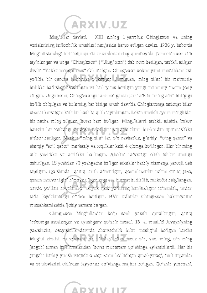 Mug’ullar davlati. XIII a.ning 1-yarmida Chingizxon va uning vorislarining istilochilik urushlari natijasida barpo etilgan davlat. 1206 y. bahorda Mug’ulistondagi turli toifa qabilalar sardorlarining qurultoyida Temuchin xon etib tayinlangan va unga “Chingizxon” (“Ulug’ xon”) deb nom berilgan, tashkil etilgan davlat “Yakka mongol ulus” deb atalgan. Chingizxon xokimiyatni mustahkamlash yo’lida bir qancha islohotlar o’tkazgan. Jumladan, ming oilani bir ma’muriy birlikka bo’lishga asoslangan va harbiy tus berilgan yangi ma’muriy tuzum joriy etilgan. Unga ko’ra, Chingizxonga tobe bo’lganlar jami o’5 ta “ming oila” birligiga bo’lib chiqilgan va bularniig har biriga urush davrida Chingizxonga sadoqat bilan xizmat kursatgan kishilar boshliq qilib tayinlangan. Lekin amalda ayrim mingliklar bir necha ming oiladan iborat ham bo’lgan. Mingliklarni tashkil etishda imkon boricha bir toifadagi qardosh avlodlarni va qabilalarni bir-biridan ajratmaslikka e’tibor berilgan. Mazkur “ming oila” lar, o’z navbatida, g’arbiy “o’ng qanot” va sharqiy “so’l qanot” markaziy va toqliklar kabi 4 qismga bo’lingan. Har bir ming oila yuzlikka va o’nlikka bo’lingan. Aholini ro’yxatga olish ishlari amalga oshirilgan. 15 yoshdan 70 yoshgacha bo’lgan erkaklar harbiy xizmatga yaroqli deb topilgan. Qo’shinda qattiq tartib o’rnatilgan, qonunbuzarlar uchun qattiq jazo, qonun ustuvorligini himoya qilganlarga esa hurmat bildirilib, mukofot belgilangan. Savdo yo’llari avvalambor Buyuk ipak yo’lining hanfsizligini ta’minlab, undan to’la foydalanishga e’tibor berilgan. BVu tadbirlar Chingizxon hokimiyatini mustahkamlashda ijobiy samara bergan. Chingizxon Mug’ullardan ko’p sonli yaxshi qurollangan, qattiq intizomga asoslangan va uyushganv qo’shin tuzadi. 13- a. muallifi Juvayniyning yozishicha, osoyishtilk davrida chorvachilik bilan mashg’ul bo’lgpn barcha Mug’ul aholisi muhoraba e’lon qilinishi bilan tezda o’n, yuz, ming, o’n ming jangchi-tuman bo’linmalaridan iborat muntazam qo’shinga aylantirilardi. Har bir jangchi harbiy yurish vaqtida o’ziga zarur bo’ladigan qurol-yarog’, turli anjomlar va ot-ulovlarini oldindan tayyorlab qo’yishga majbur bo’lgan. Qo’shin yuzboshi, 