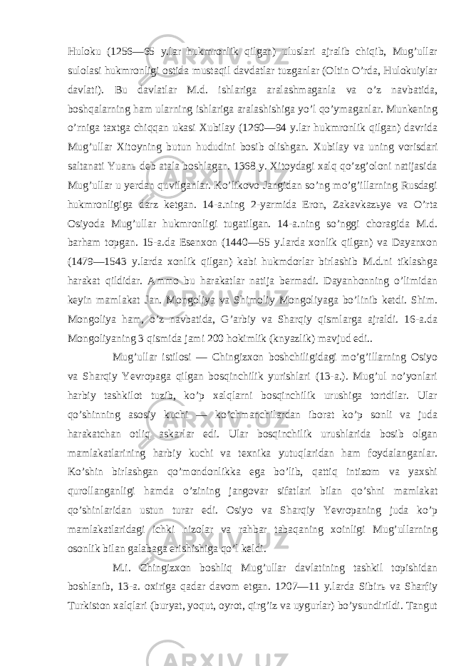 Huloku (1256—65 y.lar hukmronlik qilgan) uluslari ajralib chiqib, Mug’ullar sulolasi hukmronligi ostida mustaqil davdatlar tuzganlar (Oltin O’rda, Hulokuiylar davlati). Bu davlatlar M.d. ishlariga aralashmaganla va o’z navbatida, boshqalarning ham ularning ishlariga aralashishiga yo’l qo’ymaganlar. Munkening o’rniga taxtga chiqqan ukasi Xubilay (1260—94 y.lar hukmronlik qilgan) davrida Mug’ullar Xitoyning butun hududini bosib olishgan. Xubilay va uning vorisdari saltanati Yuanь deb atala boshlagan. 1368 y. Xitoydagi xalq qo’zg’oloni natijasida Mug’ullar u yerdan quvilganlar. Ko’likovo Jangidan so’ng mo’g’illarning Rusdagi hukmronligiga darz ketgan. 14-a.ning 2-yarmida Eron, Zakavkazьye va O’rta Osiyoda Mug’ullar hukmronligi tugatilgan. 14-a.ning so’nggi choragida M.d. barham topgan. 15-a.da Esenxon (1440—55 y.larda xonlik qilgan) va Dayanxon (1479—1543 y.larda xonlik qilgan) kabi hukmdorlar birlashib M.d.ni tiklashga harakat qildidar. Ammo bu harakatlar natija bermadi. Dayanhonning o’limidan keyin mamlakat Jan. Mongoliya va Shimoliy Mongoliyaga bo’linib ketdi. Shim. Mongoliya ham, o’z navbatida, G’arbiy va Sharqiy qismlarga ajraldi. 16-a.da Mongoliyaning 3 qismida jami 200 hokimlik (knyazlik) mavjud edi.. Mug’ullar istilosi — Chingizxon boshchiligidagi mo’g’illarning Osiyo va Sharqiy Yevropaga qilgan bosqinchilik yurishlari (13-a.). Mug’ul no’yonlari harbiy tashkilot tuzib, ko’p xalqlarni bosqinchilik urushiga tortdilar. Ular qo’shinning asosiy kuchi — ko’chmanchilardan iborat ko’p sonli va juda harakatchan otliq askarlar edi. Ular bosqinchilik urushlarida bosib olgan mamlakatlarining harbiy kuchi va texnika yutuqlaridan ham foydalanganlar. Ko’shin birlashgan qo’mondonlikka ega bo’lib, qattiq intizom va yaxshi qurollanganligi hamda o’zining jangovar sifatlari bilan qo’shni mamlakat qo’shinlaridan ustun turar edi. Osiyo va Sharqiy Yevropaning juda ko’p mamlakatlaridagi ichki nizolar va rahbar tabaqaning xoinligi Mug’ullarning osonlik bilan galabaga erishishiga qo’l keldi. M.i. Chingizxon boshliq Mug’ullar davlatining tashkil topishidan boshlanib, 13-a. oxiriga qadar davom etgan. 1207—11 y.larda Sibirь va Sharfiy Turkiston xalqlari (buryat, yoqut, oyrot, qirg’iz va uygurlar) bo’ysundirildi. Tangut 