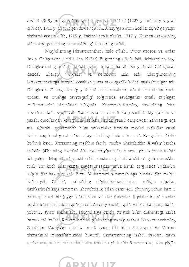 davlati (Si-Sya)ga qarshi bir qancha yurishlar kilindi (1227 y. butunlay vayron qilinda). 1211 y. Chjurchjen davlati (Shim. Xitoy)ga xujum boshlandi, 90 ga yaqin shaharni vayron qilib, 1215 y. Pekinni bosib oldilar. 1217 y. Xuanxe daryosining shim. dagi yerlarning hammasi Mug’ullar qo’liga o’tdi. Mug’ullarning Movarounnahrni istilo qilishi. O’tror voqeosi va undan keyin Chingizxon elchisi Ibn Kafroj Bug’roning o’ldirilishi, Movarounnahrga Chingizxonning bostirib kirishi uchun bahona bo’ldi. Bu yurishda Chingizxon dastdab Sharqiy Turkiston va Yettisuvni zabt etdi. Chingizxonning Movarounnahrrga bosqini avvaldan puxta tayyorgarlik ko’rib rejalashtirilgan edi. Chingizxon G’arbga harbiy yurishini boshlamasdanoq o’z dushmanining kuch- qudrati va urushga tayyorgarligi to’g’risida savdogarlar orqali to’plagan ma’lumotlarini sinchiklab o’rganib, Xorazmshohlarning davlatining ichki ahvolidan to’la voqif edi. Xorazmshohlar davlati ko’p sonli turkiy qo’shin va yaxshi qurollangan ko’ngillilar lashkari hamda yetarli oziq-ovqati zahirasiga ega edi. Afsuski, xorazmshoh bilan sarkardalar hrtasida mavjud ixtiloflar avval boshdanoq bunday ustunlikdan foydalanishga imkon bermadi. Kengashda fikrlar bo’linib ketdi. Xorazmning mashhur faqihi, muftiy Shahobiddin Xivakiy barcha qo’shin (400 ming askar)ni Sirdaryo bo’yiga to’plab uzoq yo’l safarida toliqib kelayotgan Mug’ullarni qarshi olish, dushmanga hali o’zini o’nglab olmasidan turib, bor kuch bilan katta jangda to’satdan zarba berish to’g’risida birdan-bir to’g’ri fikr bayon qiladi. Biroq Muhammad xorazmshohga bunday fikr ma’qul bo’lmaydi. Chunki, uo’uzining oliylashkarboshilardan bo’lgan qipchoq dashkarboshilarga tamoman ishonchsizlik bilan qarar edi. Shuning uchun ham u katta qushinni bir joyga to’plashdan va ular fursatdan foydalanib uni taxtdan ag’darib tashlashlaridan qo’rqar edi. Askariy kuchini qal’a va istehkomlarga bo’lib yuborib, ayrim shaharlarni Mug’ullarga qarshi qo’yish bilan dushmanga zarba bermoqchi bo’ldi. Xorazmshoh Mug’ullarning asosiy zarbasi Movarounnahrning Zarafshon Vodiysiga qaratilsa kerak degan fikr bilan Samarqand va Vuxoro shaxarlarini mustahkamlashni buyurdi. Samarqandning tashqi devorini qayta qurish maqsadida shahar aholisidan hatto bir yil ichida 3 marta xiroj ham yig’ib 