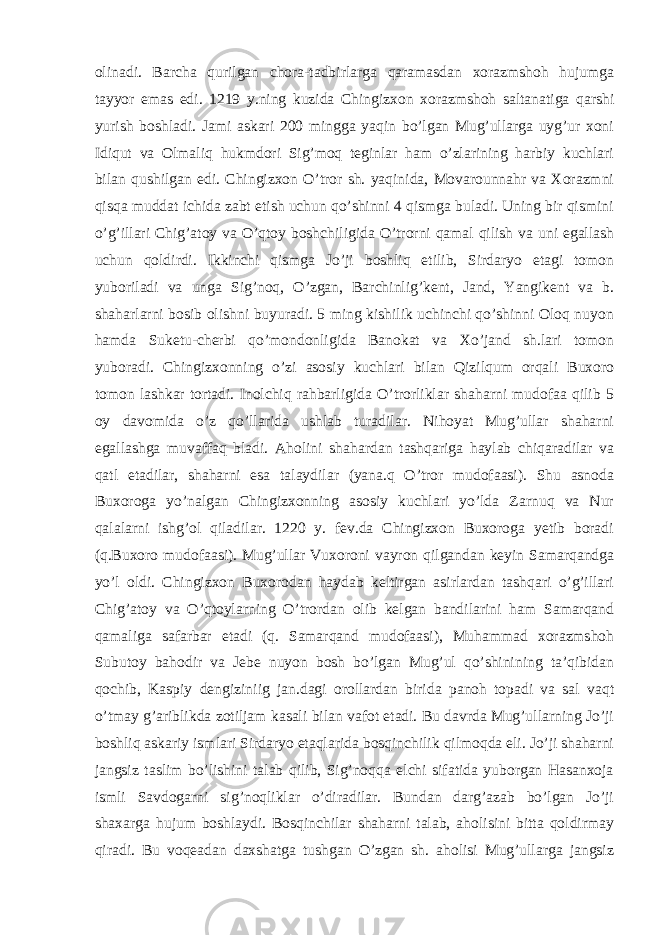 olinadi. Barcha qurilgan chora-tadbirlarga qaramasdan xorazmshoh hujumga tayyor emas edi. 1219 y.ning kuzida Chingizxon xorazmshoh saltanatiga qarshi yurish boshladi. Jami askari 200 mingga yaqin bo’lgan Mug’ullarga uyg’ur xoni Idiqut va Olmaliq hukmdori Sig’moq teginlar ham o’zlarining harbiy kuchlari bilan qushilgan edi. Chingizxon O’tror sh. yaqinida, Movarounnahr va Xorazmni qisqa muddat ichida zabt etish uchun qo’shinni 4 qismga buladi. Uning bir qismini o’g’illari Chig’atoy va O’qtoy boshchiligida O’trorni qamal qilish va uni egallash uchun qoldirdi. Ikkinchi qismga Jo’ji boshliq etilib, Sirdaryo etagi tomon yuboriladi va unga Sig’noq, O’zgan, Barchinlig’kent, Jand, Yangikent va b. shaharlarni bosib olishni buyuradi. 5 ming kishilik uchinchi qo’shinni Oloq nuyon hamda Suketu-cherbi qo’mondonligida Banokat va Xo’jand sh.lari tomon yuboradi. Chingizxonning o’zi asosiy kuchlari bilan Qizilqum orqali Buxoro tomon lashkar tortadi. Inolchiq rahbarligida O’trorliklar shaharni mudofaa qilib 5 oy davomida o’z qo’llarida ushlab turadilar. Nihoyat Mug’ullar shaharni egallashga muvaffaq bladi. Aholini shahardan tashqariga haylab chiqaradilar va qatl etadilar, shaharni esa talaydilar (yana.q O’tror mudofaasi). Shu asnoda Buxoroga yo’nalgan Chingizxonning asosiy kuchlari yo’lda Zarnuq va Nur qalalarni ishg’ol qiladilar. 1220 y. fev.da Chingizxon Buxoroga yetib boradi (q.Buxoro mudofaasi). Mug’ullar Vuxoroni vayron qilgandan keyin Samarqandga yo’l oldi. Chingizxon Buxorodan haydab keltirgan asirlardan tashqari o’g’illari Chig’atoy va O’qtoylarning O’trordan olib kelgan bandilarini ham Samarqand qamaliga safarbar etadi (q. Samarqand mudofaasi), Muhammad xorazmshoh Subutoy bahodir va Jebe nuyon bosh bo’lgan Mug’ul qo’shinining ta’qibidan qochib, Kaspiy dengiziniig jan.dagi orollardan birida panoh topadi va sal vaqt o’tmay g’ariblikda zotiljam kasali bilan vafot etadi. Bu davrda Mug’ullarning Jo’ji boshliq askariy ismlari Sirdaryo etaqlarida bosqinchilik qilmoqda eli. Jo’ji shaharni jangsiz taslim bo’lishini talab qilib, Sig’noqqa elchi sifatida yuborgan Hasanxoja ismli Savdogarni sig’noqliklar o’diradilar. Bundan darg’azab bo’lgan Jo’ji shaxarga hujum boshlaydi. Bosqinchilar shaharni talab, aholisini bitta qoldirmay qiradi. Bu voqeadan daxshatga tushgan O’zgan sh. aholisi Mug’ullarga jangsiz 