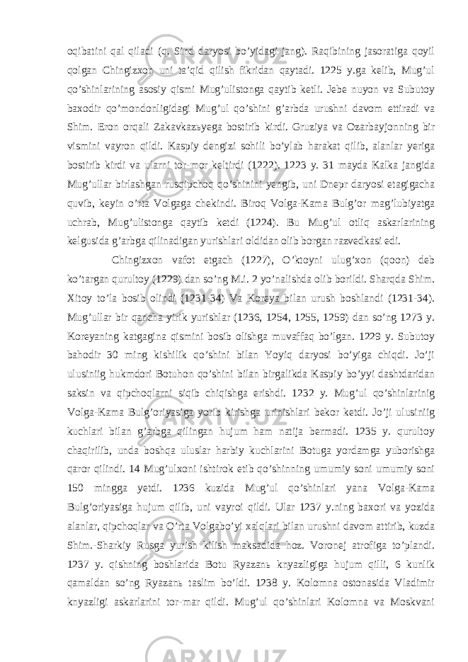 oqibatini qal qiladi (q. Sind daryosi bo’yidagi jang). Raqibining jasoratiga qoyil qolgan Chingizxon uni ta’qid qilish fikridan qaytadi. 1225 y.ga kelib, Mug’ul qo’shinlarining asosiy qismi Mug’ulistonga qaytib ketli. Jebe nuyon va Subutoy baxodir qo’mondonligidagi Mug’ul qo’shini g’arbda urushni davom ettiradi va Shim. Eron orqali Zakavkazьyega bostirib kirdi. Gruziya va Ozarbayjonning bir vismini vayron qildi. Kaspiy dengizi sohili bo’ylab harakat qilib, alanlar yeriga bostirib kirdi va ularni tor-mor keltirdi (1222). 1223 y. 31 mayda Kalka jangida Mug’ullar birlashgan rusqipchoq qo’shinini yengib, uni Dnepr daryosi etagigacha quvib, keyin o’rta Volgaga chekindi. Biroq Volga-Kama Bulg’or mag’lubiyatga uchrab, Mug’ulistonga qaytib ketdi (1224). Bu Mug’ul otliq askarlarining kelgusida g’arbga qilinadigan yurishlari oldidan olib borgan razvedkasi edi. Chingizxon vafot etgach (1227), O’ktoyni ulug’xon (qoon) deb ko’targan qurultoy (1229) dan so’ng M.i. 2 yo’nalishda olib borildi. Sharqda Shim. Xitoy to’la bosib olindi (1231-34) Va Koreya bilan urush boshlandi (1231-34). Mug’ullar bir qancha yirik yurishlar (1236, 1254, 1255, 1259) dan so’ng 1273 y. Koreyaning katgagina qismini bosib olishga muvaffaq bo’lgan. 1229 y. Subutoy bahodir 30 ming kishilik qo’shini bilan Yoyiq daryosi bo’yiga chiqdi. Jo’ji ulusiniig hukmdori Botuhon qo’shini bilan birgalikda Kaspiy bo’yyi dashtdaridan saksin va qipchoqlarni siqib chiqishga erishdi. 1232 y. Mug’ul qo’shinlarinig Volga-Kama Bulg’oriyasiga yorib kirishga urinishlari bekor ketdi. Jo’ji ulusiniig kuchlari bilan g’arbga qilingan hujum ham natija bermadi. 1235 y. qurultoy chaqirilib, unda boshqa uluslar harbiy kuchlarini Botuga yordamga yuborishga qaror qilindi. 14 Mug’ulxoni ishtirok etib qo’shinning umumiy soni umumiy soni 150 mingga yetdi. 1236 kuzida Mug’ul qo’shinlari yana Volga-Kama Bulg’oriyasiga hujum qilib, uni vayroi qildi. Ular 1237 y.ning baxori va yozida alanlar, qipchoqlar va O’rta Volgabo’yi xalqlari bilan urushni davom attirib, kuzda Shim.-Sharkiy Rusga yurish kilish maksadida hoz. Voronej atrofiga to’plandi. 1237 y. qishning boshlarida Botu Ryazanь knyazligiga hujum qilli, 6 kunlik qamaldan so’ng Ryazanь taslim bo’ldi. 1238 y. Kolomna ostonasida Vladimir knyazligi askarlarini tor-mar qildi. Mug’ul qo’shinlari Kolomna va Moskvani 