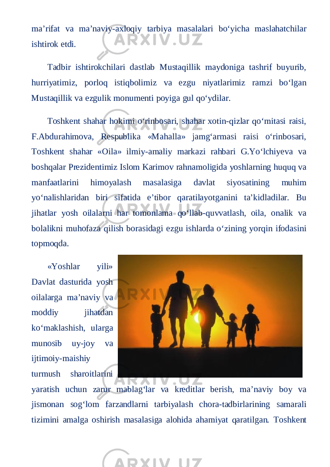 ma’rifat va ma’naviy-axloqiy tarbiya masalalari bo‘yicha maslahatchilar ishtirok etdi. Tadbir ishtirokchilari dastlab Mustaqillik maydoniga tashrif buyurib, hurriyatimiz, porloq istiqbolimiz va ezgu niyatlarimiz ramzi bo‘lgan Mustaqillik va ezgulik monumenti poyiga gul qo‘ydilar. Toshkent shahar hokimi o‘rinbosari, shahar xotin-qizlar qo‘mitasi raisi, F.Abdurahimova, Respublika «Mahalla» jamg‘armasi raisi o‘rinbosari, Toshkent shahar «Oila» ilmiy-amaliy markazi rahbari G.Yo‘lchiyeva va boshqalar Prezidentimiz Islom Karimov rahnamoligida yoshlarning huquq va manfaatlarini himoyalash masalasiga davlat siyosatining muhim yo‘nalishlaridan biri sifatida e’tibor qaratilayotganini ta’kidladilar. Bu jihatlar yosh oilalarni har tomonlama qo‘llab-quvvatlash, oila, onalik va bolalikni muhofaza qilish borasidagi ezgu ishlarda o‘zining yorqin ifodasini topmoqda. «Yoshlar yili» Davlat dasturida yosh oilalarga ma’naviy va moddiy jihatdan ko‘maklashish, ularga munosib uy-joy va ijtimoiy-maishiy turmush sharoitlarini yaratish uchun zarur mablag‘lar va kreditlar berish, ma’naviy boy va jismonan sog‘lom farzandlarni tarbiyalash chora-tadbirlarining samarali tizimini amalga oshirish masalasiga alohida ahamiyat qaratilgan. Toshkent 