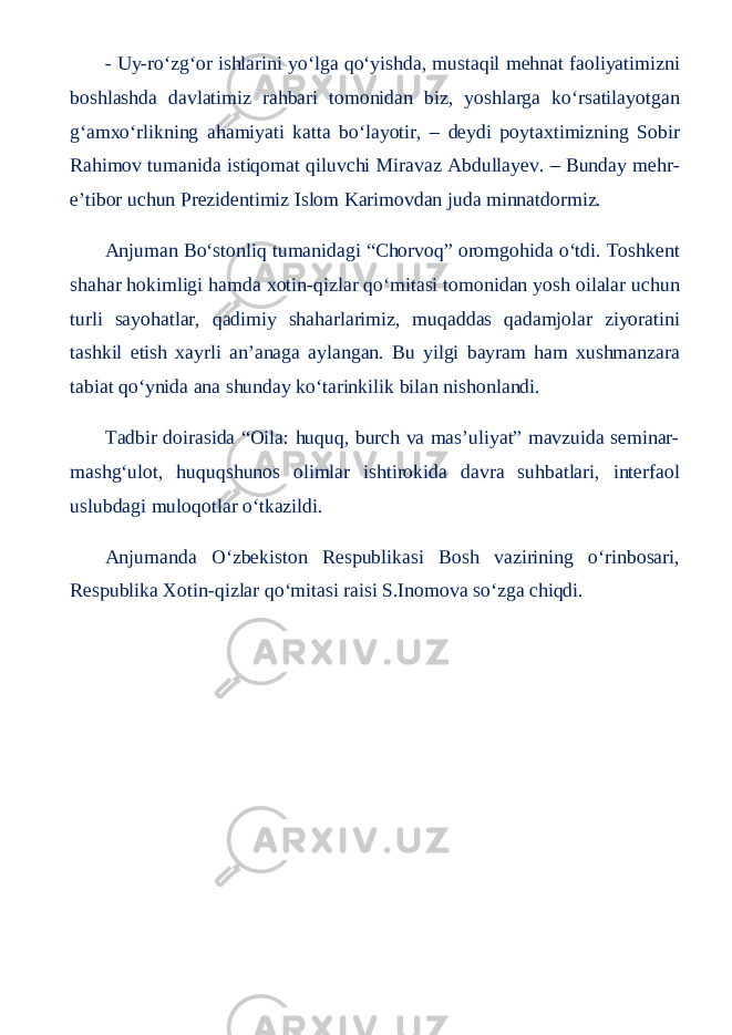 - Uy-ro‘zg‘or ishlarini yo‘lga qo‘yishda, mustaqil mehnat faoliyatimizni boshlashda davlatimiz rahbari tomonidan biz, yoshlarga ko‘rsatilayotgan g‘amxo‘rlikning ahamiyati katta bo‘layotir, – deydi poytaxtimizning Sobir Rahimov tumanida istiqomat qiluvchi Miravaz Abdullayev. – Bunday mehr- e’tibor uchun Prezidentimiz Islom Karimovdan juda minnatdormiz. Anjuman Bo‘stonliq tumanidagi “Chorvoq” oromgohida o‘tdi. Toshkent shahar hokimligi hamda xotin-qizlar qo‘mitasi tomonidan yosh oilalar uchun turli sayohatlar, qadimiy shaharlarimiz, muqaddas qadamjolar ziyoratini tashkil etish xayrli an’anaga aylangan. Bu yilgi bayram ham xushmanzara tabiat qo‘ynida ana shunday ko‘tarinkilik bilan nishonlandi. Tadbir doirasida “Oila: huquq, burch va mas’uliyat” mavzuida seminar- mashg‘ulot, huquqshunos olimlar ishtirokida davra suhbatlari, interfaol uslubdagi muloqotlar o‘tkazildi. Anjumanda O‘zbekiston Respublikasi Bosh vazirining o‘rinbosari, Respublika Xotin-qizlar qo‘mitasi raisi S.Inomova so‘zga chiqdi. 