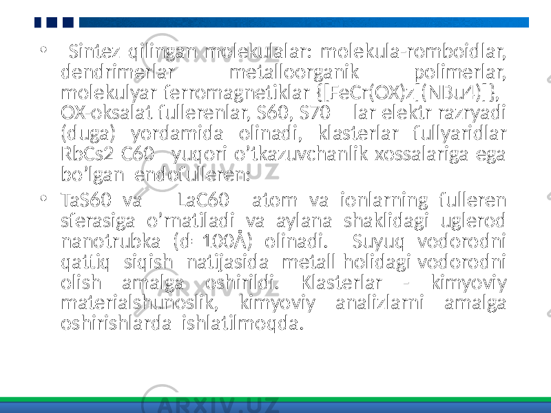 • Sintez qilingan molekulalar: molekula-romboidlar, dendrimerlar metalloorganik polimerlar, molekulyar ferromagnetiklar {[FeCr(OX)z](NBu4)]}, OX-oksalat fullerenlar, S60, S70 lar elektr razryadi (duga) yordamida olinadi, klasterlar fullyaridlar RbCs2 C60 –yuqori o’tkazuvchanlik xossalariga ega bo’lgan endofulleren: • TaS60 va LaC60 atom va ionlarning fulleren sferasiga o’rnatiladi va aylana shaklidagi uglerod nanotrubka (d=100Å) olinadi. Suyuq vodorodni qattiq siqish natijasida metall holidagi vodorodni olish amalga oshirildi. Klasterlar - kimyoviy materialshunoslik, kimyoviy analizlarni amalga oshirishlarda ishlatilmoqda. 