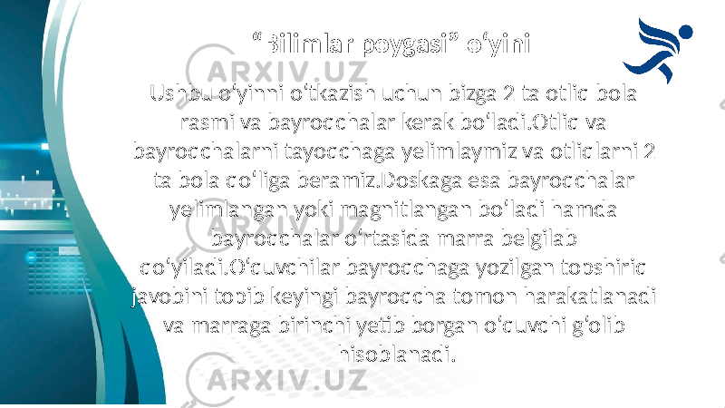 “ Bilimlar poygasi” o‘yini Ushbu o‘yinni o‘tkazish uchun bizga 2 ta otliq bola rasmi va bayroqchalar kerak bo‘ladi.Otliq va bayroqchalarni tayoqchaga yelimlaymiz va otliqlarni 2 ta bola qo‘liga beramiz.Doskaga esa bayroqchalar yelimlangan yoki magnitlangan bo‘ladi hamda bayroqchalar o‘rtasida marra belgilab qo‘yiladi.O‘quvchilar bayroqchaga yozilgan topshiriq javobini topib keyingi bayroqcha tomon harakatlanadi va marraga birinchi yetib borgan o‘quvchi g‘olib hisoblanadi. 