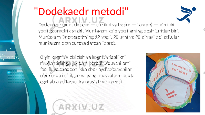 &#34;Dodekaedr metodi&#34; Dodekaedr (yun. dodeka — oʻn ikki va hedra — tomon) — oʻn ikki yoqli geometrik shakl. Muntazam koʻp yoqlilarning besh turidan biri. Muntazam Dodekaedrning 12 yogʻi, 20 uchi va 30 qirrasi boʻladi,ular muntazam beshburchaklardan iborat. O‘yin kognitiv qiziqish va kognitiv faollikni rivojlantirishga yordam beradi.O‘quvchilarni faollik va chaqqonlikka chorlaydi.O‘quvchilar o‘yin orqali o‘tilgan va yangi mavzularni puxta egallab oladilar,xotira mustahkamlanadi 