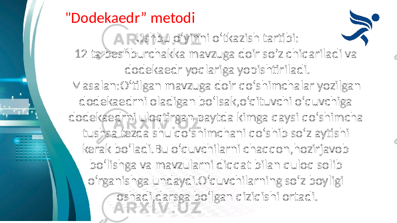 &#34;Dodekaedr” metodi Ushbu o‘yinni o‘tkazish tartibi: 12 ta beshburchakka mavzuga doir so’z chiqariladi va dodekaedr yoqlariga yopishtiriladi. Masalan:O‘tilgan mavzuga doir qo‘shimchalar yozilgan dodekaedrni oladigan bo‘lsak,o‘qituvchi o‘quvchiga dodekaedrni uloqtirgan paytda kimga qaysi qo‘shimcha tushsa tezda shu qo‘shimchani qo‘shib so‘z aytishi kerak bo‘ladi.Bu o‘quvchilarni chaqqon,hozirjavob bo‘lishga va mavzularni diqqat bilan quloq solib o‘rganishga undaydi.O‘quvchilarning so‘z boyligi oshadi,darsga bo‘lgan qiziqishi ortadi. 