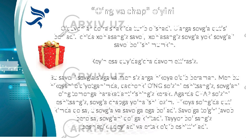 “ O‘ng va chap” o‘yini O‘quvchilar doira shaklida turib olishadi. Ularga sovg‘a qutisi beriladi. Ichida xohlasangiz savol, xohlasangiz sovg‘a yoki sovg‘ali savol bo‘lishi mumkin. Keyin esa quyidagicha davom ettirasiz. Bu savolli sovg‘a sizga va men sizlarga hikoya o‘qib beraman. Men bu hikoyani o‘qiyotganimda, qachonki O‘NG so‘zini eshitsangiz, sovg‘ani o‘ng tomonga harakatlantirishingiz kerak. Agarda CHAP so‘zini eshitsangiz, sovg‘a chapga yo‘nalishi lozim. Hikoya so‘ngida quti kimda qolsa, u sovg‘a va savolga ega bo‘ladi. Savolga to‘g‘ri javob berolsa, sovg‘ani qo‘lga kiritadi. Tayyor bo‘lsangiz boshladik...deyiladi va ertak o’qib eshittiriladi. 