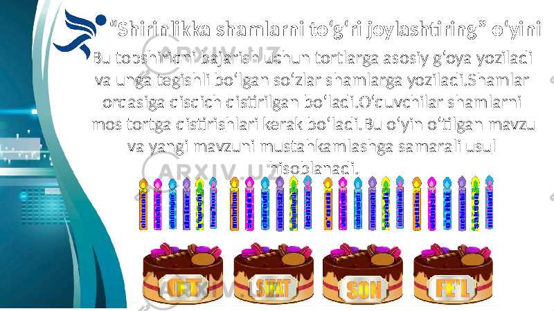 “ Shirinlikka shamlarni to‘g‘ri joylashtiring” o‘yini Bu topshiriqni bajarish uchun tortlarga asosiy g‘oya yoziladi va unga tegishli bo‘lgan so‘zlar shamlarga yoziladi.Shamlar orqasiga qisqich qistirilgan bo‘ladi.O‘quvchilar shamlarni mos tortga qistirishlari kerak bo‘ladi.Bu o‘yin o‘tilgan mavzu va yangi mavzuni mustahkamlashga samarali usul hisoblanadi. 