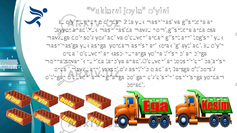 “ Yuklarni joyla” o‘yini Bu o‘yin uchun oldindan 2 ta yuk mashinasi va g‘ishtchalar tayyorlanadi.Yuk mashinasida mavzu nomi,g‘ishtchalarda esa mavzuga doir so‘z yoziladi va o‘quvchilardan g‘ishtlarni tegishli yuk mashinasiga yuklashga yordamlashishlari kerakligi aytiladi.Bu o‘yin orqali o‘quvchilar kasb-hunarga yo‘naltirish bilan birga mehnatsevarlik ruhida tarbiyalanadi.O‘quvchilar topshiriqni bajarish orqali mavzularni yaxshi o‘zlashtirib oladilar,Darsga e’tiborsiz o‘tirgan o‘quvchilarning fanga bo‘lgan qiziqishini oshirishga yordam beradi. 