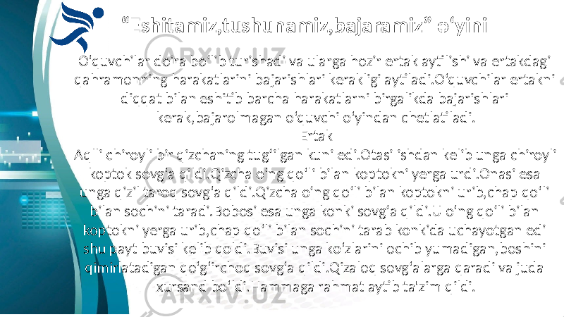 “ Eshitamiz,tushunamiz,bajaramiz” o‘yini O‘quvchilar doira bo‘lib turishadi va ularga hozir ertak aytilishi va ertakdagi qahramonning harakatlarini bajarishlari kerakligi aytiladi.O‘quvchilar ertakni diqqat bilan eshitib barcha harakatlarni birgalikda bajarishlari kerak,bajarolmagan o‘quvchi o‘yindan chetlatiladi. Ertak Aqlli chiroyli bir qizchaning tug‘ilgan kuni edi.Otasi ishdan kelib unga chiroyli koptok sovg‘a qildi.Qizcha o‘ng qo‘li bilan koptokni yerga urdi.Onasi esa unga qizil taroq sovg‘a qildi.Qizcha o‘ng qo‘li bilan koptokni urib,chap qo‘li bilan sochini taradi.Bobosi esa unga konki sovg‘a qildi.U o‘ng qo‘li bilan koptokni yerga urib,chap qo‘li bilan sochini tarab konkida uchayotgan edi shu payt buvisi kelib qoldi.Buvisi unga ko‘zlarini ochib yumadigan,boshini qimirlatadigan qo‘g‘irchoq sovg‘a qildi.Qizaloq sovg‘alarga qaradi va juda xursand bo‘ldi.Hammaga rahmat aytib ta&#39;zim qildi. 