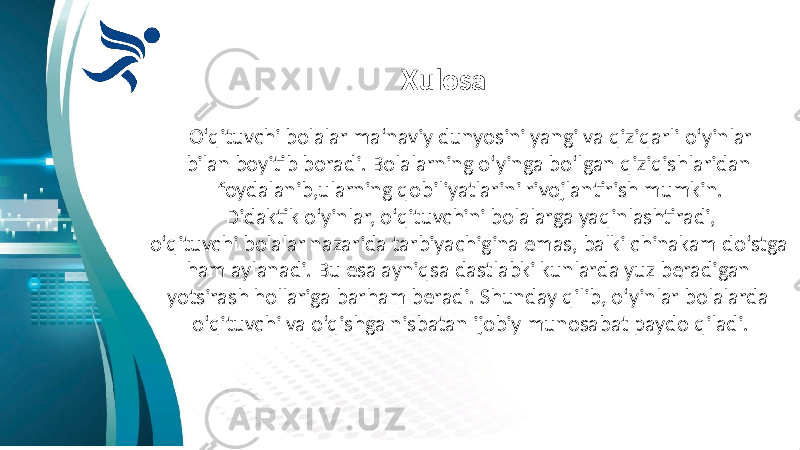 Xulosa O‘qituvchi bolalar ma‘naviy dunyosini yangi va qiziqarli o‘yinlar bilan boyitib boradi. Bolalarning o‘yinga bo‘lgan qiziqishlaridan foydalanib,ularning qobiliyatlarini rivojlantirish mumkin. Didaktik o‘yinlar, o‘qituvchini bolalarga yaqinlashtiradi, o‘qituvchi bolalar nazarida tarbiyachigina emas, balki chinakam do‘stga ham aylanadi. Bu esa ayniqsa dastlabki kunlarda yuz beradigan yotsirash hollariga barham beradi. Shunday qilib, o‘yinlar bolalarda o‘qituvchi va o‘qishga nisbatan ijobiy munosabat paydo qiladi. 