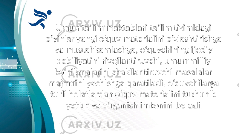 Umumta’lim maktablari ta’lim tizimidagi o‘yinlar yangi o‘quv materialini o‘zlashtirishga va mustahkamlashga, o‘quvchining ijodiy qobiliyatini rivojlantiruvchi, umummilliy ko‘nikmalarini shakllantiruvchi masalalar majmuini yechishga qaratiladi, o‘quvchilarga turli holatlardan o‘quv materialini tushunib yetish va o‘rganish imkonini beradi. 