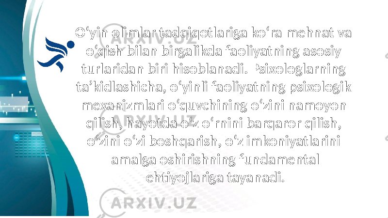 O‘yin olimlar tadqiqotlariga ko‘ra mehnat va o‘qish bilan birgalikda faoliyatning asosiy turlaridan biri hisoblanadi. Psixologlarning ta’kidlashicha, o‘yinli faoliyatning psixologik mexanizmlari o‘quvchining o‘zini namoyon qilish, hayotda o‘z o‘rnini barqaror qilish, o‘zini o‘zi boshqarish, o‘z imkoniyatlarini amalga oshirishning fundamental ehtiyojlariga tayanadi. 