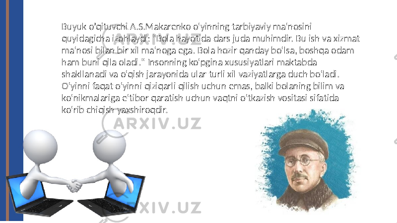 Buyuk o’qituvchi A.S.Makarenko o&#39;yinning tarbiyaviy ma&#39;nosini quyidagicha izohlaydi: &#34;Bola hayotida dars juda muhimdir. Bu ish va xizmat ma&#39;nosi bilan bir xil ma&#39;noga ega. Bola hozir qanday bo&#39;lsa, boshqa odam ham buni qila oladi.&#34; Insonning ko&#39;pgina xususiyatlari maktabda shakllanadi va o&#39;qish jarayonida ular turli xil vaziyatlarga duch bo&#39;ladi. O&#39;yinni faqat o&#39;yinni qiziqarli qilish uchun emas, balki bolaning bilim va ko&#39;nikmalariga e&#39;tibor qaratish uchun vaqtni o&#39;tkazish vositasi sifatida ko&#39;rib chiqish yaxshiroqdir. 